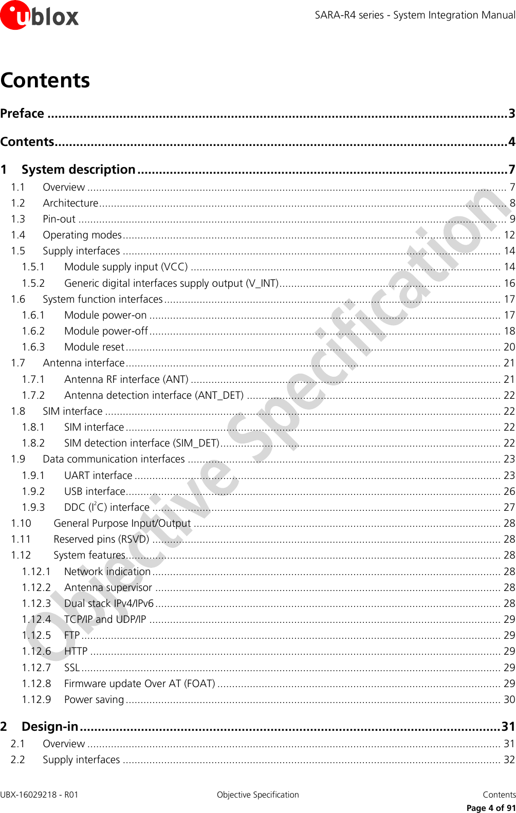SARA-R4 series - System Integration Manual UBX-16029218 - R01  Objective Specification  Contents     Page 4 of 91 Contents Preface ................................................................................................................................ 3 Contents .............................................................................................................................. 4 1 System description ....................................................................................................... 7 1.1 Overview .............................................................................................................................................. 7 1.2 Architecture .......................................................................................................................................... 8 1.3 Pin-out ................................................................................................................................................. 9 1.4 Operating modes ................................................................................................................................ 12 1.5 Supply interfaces ................................................................................................................................ 14 1.5.1 Module supply input (VCC) ......................................................................................................... 14 1.5.2 Generic digital interfaces supply output (V_INT) ........................................................................... 16 1.6 System function interfaces .................................................................................................................. 17 1.6.1 Module power-on ....................................................................................................................... 17 1.6.2 Module power-off ....................................................................................................................... 18 1.6.3 Module reset ............................................................................................................................... 20 1.7 Antenna interface ............................................................................................................................... 21 1.7.1 Antenna RF interface (ANT) ......................................................................................................... 21 1.7.2 Antenna detection interface (ANT_DET) ...................................................................................... 22 1.8 SIM interface ...................................................................................................................................... 22 1.8.1 SIM interface ............................................................................................................................... 22 1.8.2 SIM detection interface (SIM_DET) ............................................................................................... 22 1.9 Data communication interfaces .......................................................................................................... 23 1.9.1 UART interface ............................................................................................................................ 23 1.9.2 USB interface............................................................................................................................... 26 1.9.3 DDC (I2C) interface ...................................................................................................................... 27 1.10 General Purpose Input/Output ........................................................................................................ 28 1.11 Reserved pins (RSVD) ...................................................................................................................... 28 1.12 System features............................................................................................................................... 28 1.12.1 Network indication ...................................................................................................................... 28 1.12.2 Antenna supervisor ..................................................................................................................... 28 1.12.3 Dual stack IPv4/IPv6 ..................................................................................................................... 28 1.12.4 TCP/IP and UDP/IP ....................................................................................................................... 29 1.12.5 FTP .............................................................................................................................................. 29 1.12.6 HTTP ........................................................................................................................................... 29 1.12.7 SSL .............................................................................................................................................. 29 1.12.8 Firmware update Over AT (FOAT) ................................................................................................ 29 1.12.9 Power saving ............................................................................................................................... 30 2 Design-in ..................................................................................................................... 31 2.1 Overview ............................................................................................................................................ 31 2.2 Supply interfaces ................................................................................................................................ 32 