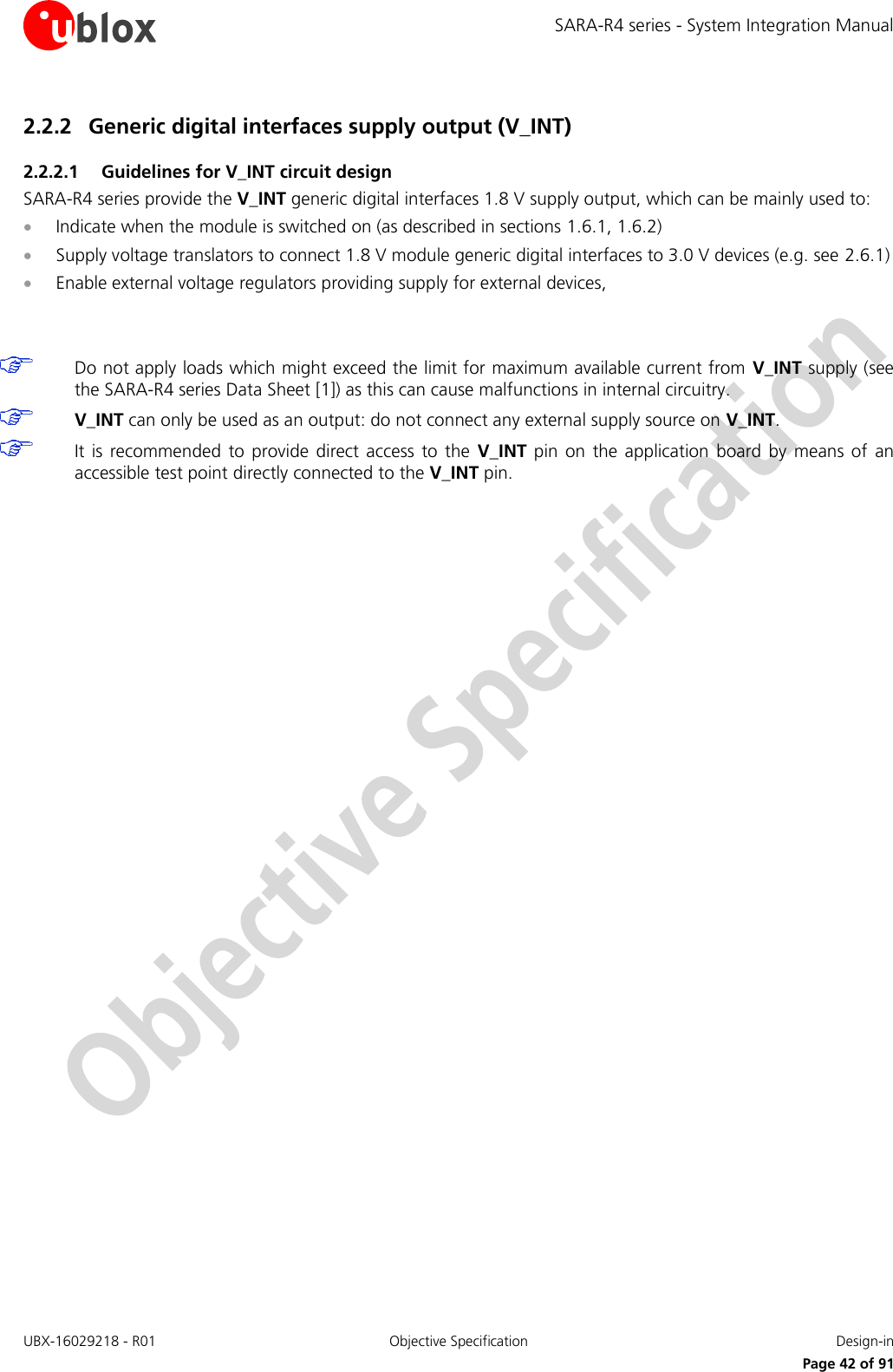 SARA-R4 series - System Integration Manual UBX-16029218 - R01  Objective Specification  Design-in     Page 42 of 91 2.2.2 Generic digital interfaces supply output (V_INT)  2.2.2.1 Guidelines for V_INT circuit design SARA-R4 series provide the V_INT generic digital interfaces 1.8 V supply output, which can be mainly used to:  Indicate when the module is switched on (as described in sections 1.6.1, 1.6.2)  Supply voltage translators to connect 1.8 V module generic digital interfaces to 3.0 V devices (e.g. see 2.6.1)  Enable external voltage regulators providing supply for external devices,     Do not apply loads which might exceed the limit for maximum available current from V_INT supply (see the SARA-R4 series Data Sheet [1]) as this can cause malfunctions in internal circuitry.  V_INT can only be used as an output: do not connect any external supply source on V_INT.  It is  recommended  to  provide  direct  access  to  the  V_INT  pin  on  the application  board  by  means  of  an accessible test point directly connected to the V_INT pin.   