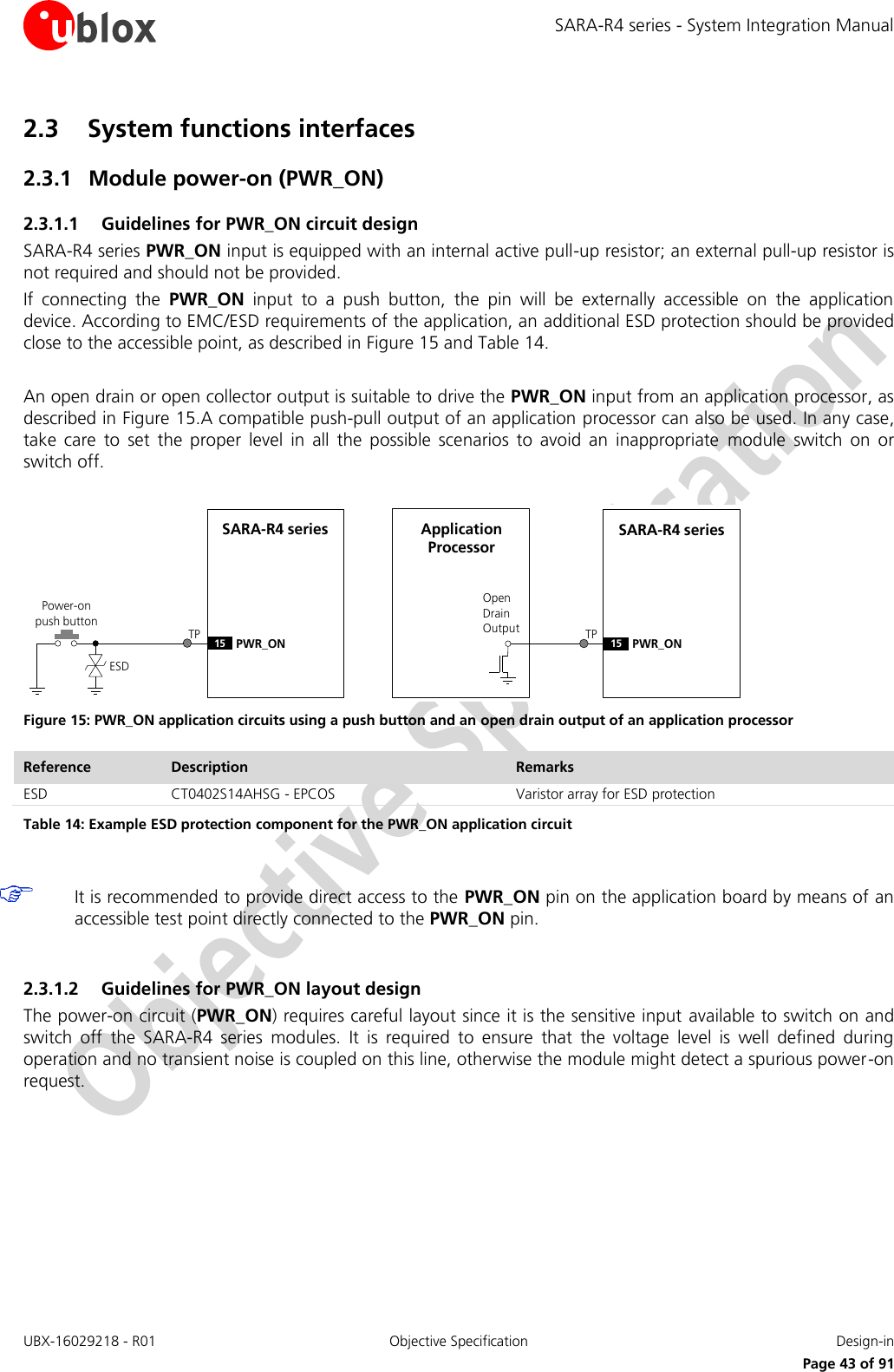 SARA-R4 series - System Integration Manual UBX-16029218 - R01  Objective Specification  Design-in     Page 43 of 91 2.3 System functions interfaces 2.3.1 Module power-on (PWR_ON) 2.3.1.1 Guidelines for PWR_ON circuit design SARA-R4 series PWR_ON input is equipped with an internal active pull-up resistor; an external pull-up resistor is not required and should not be provided.  If  connecting  the  PWR_ON  input  to  a  push  button,  the  pin  will  be  externally  accessible  on  the  application device. According to EMC/ESD requirements of the application, an additional ESD protection should be provided close to the accessible point, as described in Figure 15 and Table 14.  An open drain or open collector output is suitable to drive the PWR_ON input from an application processor, as described in Figure 15.A compatible push-pull output of an application processor can also be used. In any case, take  care  to  set  the  proper  level  in  all  the  possible  scenarios  to  avoid  an  inappropriate  module  switch  on  or switch off.  SARA-R4 series15 PWR_ONPower-on push buttonESDOpen Drain OutputApplication ProcessorSARA-R4 series15 PWR_ONTP TP Figure 15: PWR_ON application circuits using a push button and an open drain output of an application processor Reference Description Remarks ESD CT0402S14AHSG - EPCOS Varistor array for ESD protection Table 14: Example ESD protection component for the PWR_ON application circuit   It is recommended to provide direct access to the PWR_ON pin on the application board by means of an accessible test point directly connected to the PWR_ON pin.  2.3.1.2 Guidelines for PWR_ON layout design The power-on circuit (PWR_ON) requires careful layout since it is the sensitive input  available to switch on and switch  off  the  SARA-R4  series  modules.  It  is  required  to  ensure  that  the  voltage  level  is  well  defined  during operation and no transient noise is coupled on this line, otherwise the module might detect a spurious power-on request.  