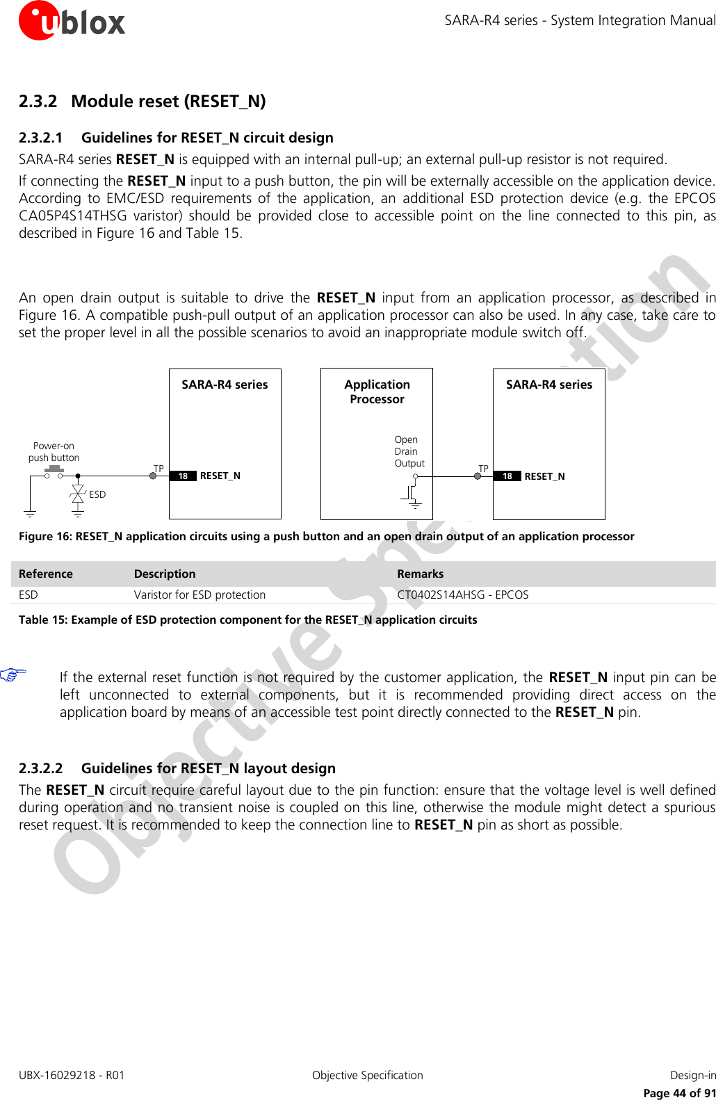 SARA-R4 series - System Integration Manual UBX-16029218 - R01  Objective Specification  Design-in     Page 44 of 91 2.3.2 Module reset (RESET_N) 2.3.2.1 Guidelines for RESET_N circuit design SARA-R4 series RESET_N is equipped with an internal pull-up; an external pull-up resistor is not required. If connecting the RESET_N input to a push button, the pin will be externally accessible on the application device. According  to  EMC/ESD  requirements  of  the  application,  an  additional  ESD  protection  device  (e.g.  the  EPCOS CA05P4S14THSG  varistor)  should  be  provided  close  to  accessible  point  on  the  line  connected  to  this  pin,  as described in Figure 16 and Table 15.   An  open  drain  output  is  suitable  to  drive  the  RESET_N  input  from  an  application  processor,  as  described  in Figure 16. A compatible push-pull output of an application processor can also be used. In any case, take care to set the proper level in all the possible scenarios to avoid an inappropriate module switch off.  SARA-R4 series18 RESET_NPower-on push buttonESDOpen Drain OutputApplication ProcessorSARA-R4 series18 RESET_NTP TP Figure 16: RESET_N application circuits using a push button and an open drain output of an application processor Reference Description Remarks ESD Varistor for ESD protection CT0402S14AHSG - EPCOS Table 15: Example of ESD protection component for the RESET_N application circuits   If the external reset function is not required by the customer application, the  RESET_N input pin can be left  unconnected  to  external  components,  but  it  is  recommended  providing  direct  access  on  the application board by means of an accessible test point directly connected to the RESET_N pin.  2.3.2.2 Guidelines for RESET_N layout design The RESET_N circuit require careful layout due to the pin function: ensure that the voltage level is well defined during operation and no transient noise is coupled on this line, otherwise the module might detect a spurious reset request. It is recommended to keep the connection line to RESET_N pin as short as possible.    