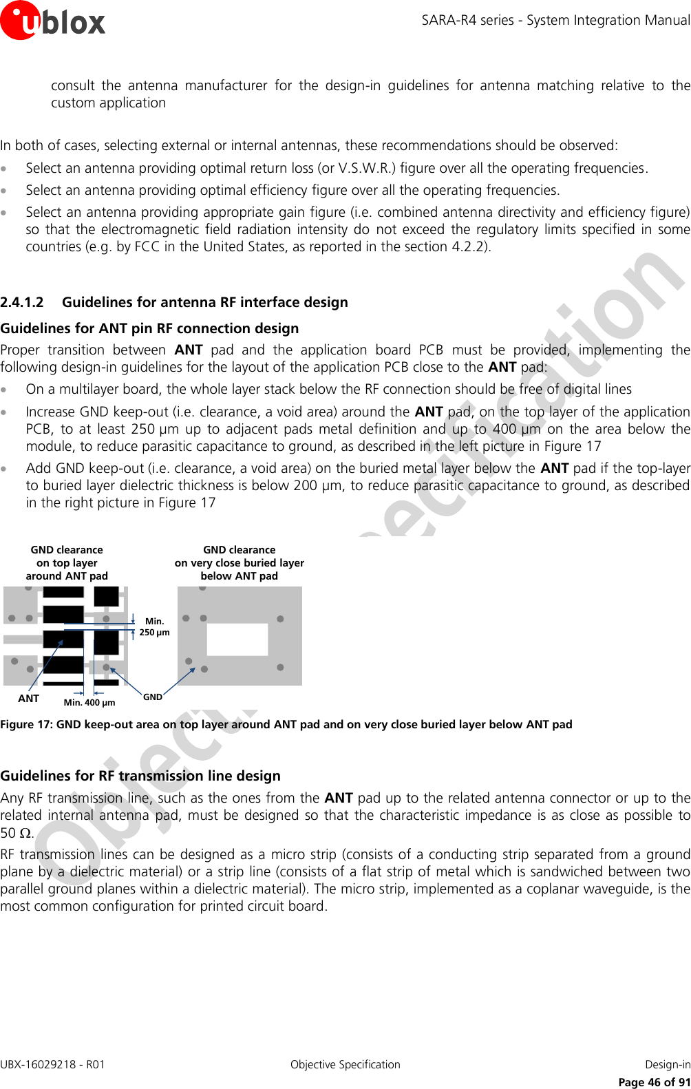 SARA-R4 series - System Integration Manual UBX-16029218 - R01  Objective Specification  Design-in     Page 46 of 91 consult  the  antenna  manufacturer  for  the  design-in  guidelines  for  antenna  matching  relative  to  the custom application  In both of cases, selecting external or internal antennas, these recommendations should be observed:  Select an antenna providing optimal return loss (or V.S.W.R.) figure over all the operating frequencies.  Select an antenna providing optimal efficiency figure over all the operating frequencies.  Select an antenna providing appropriate gain figure (i.e. combined antenna directivity and efficiency figure) so  that the  electromagnetic  field  radiation  intensity  do  not  exceed  the  regulatory  limits  specified  in  some countries (e.g. by FCC in the United States, as reported in the section 4.2.2).  2.4.1.2 Guidelines for antenna RF interface design Guidelines for ANT pin RF connection design Proper  transition  between  ANT  pad  and  the  application  board  PCB  must  be  provided,  implementing  the following design-in guidelines for the layout of the application PCB close to the ANT pad:  On a multilayer board, the whole layer stack below the RF connection should be free of digital lines  Increase GND keep-out (i.e. clearance, a void area) around the ANT pad, on the top layer of the application PCB,  to  at  least  250 µm  up  to  adjacent  pads  metal  definition  and  up  to  400 µm  on  the  area  below  the module, to reduce parasitic capacitance to ground, as described in the left picture in Figure 17  Add GND keep-out (i.e. clearance, a void area) on the buried metal layer below the ANT pad if the top-layer to buried layer dielectric thickness is below 200 µm, to reduce parasitic capacitance to ground, as described in the right picture in Figure 17  Min. 250 µmMin. 400 µm GNDANTGND clearance on very close buried layerbelow ANT padGND clearance on top layer around ANT pad Figure 17: GND keep-out area on top layer around ANT pad and on very close buried layer below ANT pad  Guidelines for RF transmission line design Any RF transmission line, such as the ones from the ANT pad up to the related antenna connector or up to the related internal antenna  pad, must be  designed  so  that the characteristic  impedance is as close  as possible  to 50 . RF transmission lines can be designed as a micro strip (consists of a conducting strip separated from a ground plane by a dielectric material) or a strip line (consists of a flat strip of metal which is sandwiched between two parallel ground planes within a dielectric material). The micro strip, implemented as a coplanar waveguide, is the most common configuration for printed circuit board.  