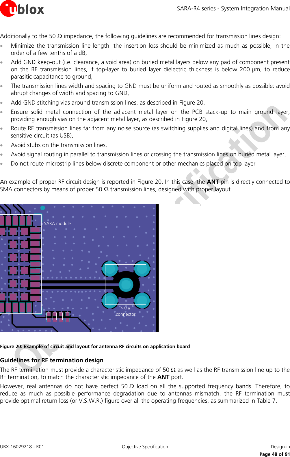 SARA-R4 series - System Integration Manual UBX-16029218 - R01  Objective Specification  Design-in     Page 48 of 91 Additionally to the 50  impedance, the following guidelines are recommended for transmission lines design:  Minimize  the  transmission  line length:  the  insertion loss  should  be  minimized  as  much  as  possible,  in the order of a few tenths of a dB,  Add GND keep-out (i.e. clearance, a void area) on buried metal layers below any pad of component present on  the  RF  transmission  lines,  if  top-layer  to  buried  layer  dielectric  thickness  is  below  200 µm,  to  reduce parasitic capacitance to ground,  The transmission lines width and spacing to GND must be uniform and routed as smoothly as possible: avoid abrupt changes of width and spacing to GND,  Add GND stitching vias around transmission lines, as described in Figure 20,  Ensure  solid  metal  connection  of  the  adjacent  metal  layer  on  the  PCB  stack-up  to  main  ground  layer, providing enough vias on the adjacent metal layer, as described in Figure 20,  Route RF transmission lines far from any noise source (as switching supplies and digital lines) and from any sensitive circuit (as USB),  Avoid stubs on the transmission lines,  Avoid signal routing in parallel to transmission lines or crossing the transmission lines on buried metal layer,  Do not route microstrip lines below discrete component or other mechanics placed on top layer  An example of proper RF circuit design is reported in Figure 20. In this case, the ANT pin is directly connected to SMA connectors by means of proper 50  transmission lines, designed with proper layout.   Figure 20: Example of circuit and layout for antenna RF circuits on application board Guidelines for RF termination design The RF termination must provide a characteristic impedance of 50  as well as the RF transmission line up to the RF termination, to match the characteristic impedance of the ANT port. However,  real  antennas  do  not  have  perfect  50   load  on  all  the  supported  frequency  bands.  Therefore,  to reduce  as  much  as  possible  performance  degradation  due  to  antennas  mismatch,  the  RF  termination  must provide optimal return loss (or V.S.W.R.) figure over all the operating frequencies, as summarized in Table 7.   SARA moduleSMAconnector