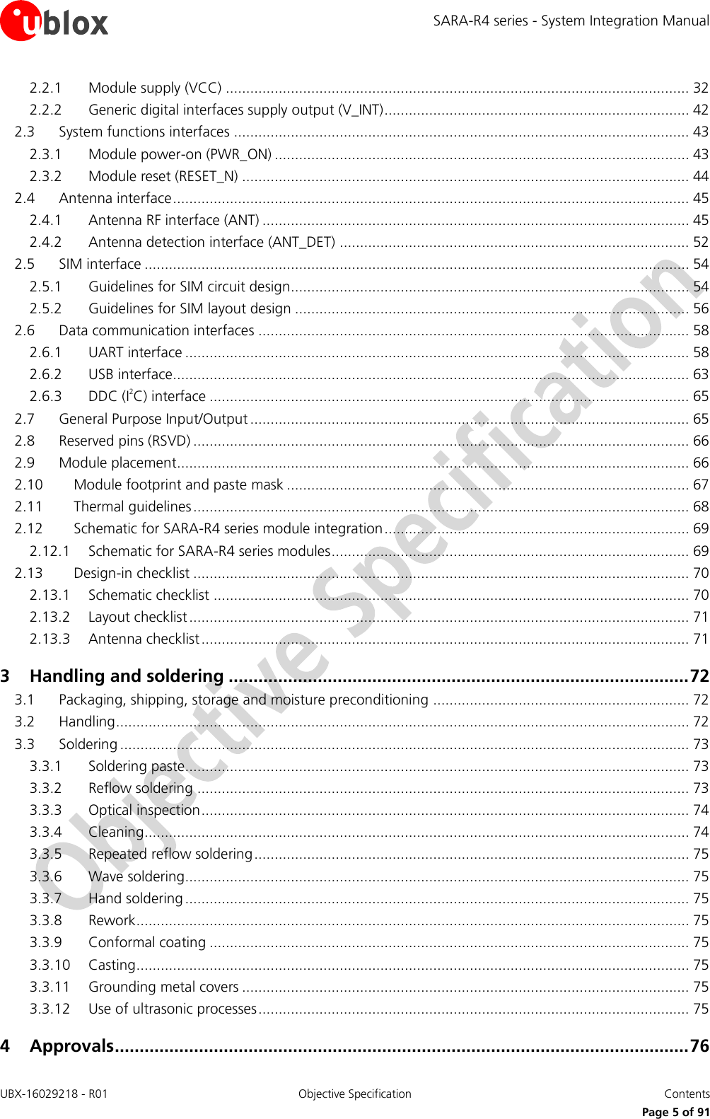 SARA-R4 series - System Integration Manual UBX-16029218 - R01  Objective Specification  Contents     Page 5 of 91 2.2.1 Module supply (VCC) .................................................................................................................. 32 2.2.2 Generic digital interfaces supply output (V_INT) ........................................................................... 42 2.3 System functions interfaces ................................................................................................................ 43 2.3.1 Module power-on (PWR_ON) ...................................................................................................... 43 2.3.2 Module reset (RESET_N) .............................................................................................................. 44 2.4 Antenna interface ............................................................................................................................... 45 2.4.1 Antenna RF interface (ANT) ......................................................................................................... 45 2.4.2 Antenna detection interface (ANT_DET) ...................................................................................... 52 2.5 SIM interface ...................................................................................................................................... 54 2.5.1 Guidelines for SIM circuit design.................................................................................................. 54 2.5.2 Guidelines for SIM layout design ................................................................................................. 56 2.6 Data communication interfaces .......................................................................................................... 58 2.6.1 UART interface ............................................................................................................................ 58 2.6.2 USB interface............................................................................................................................... 63 2.6.3 DDC (I2C) interface ...................................................................................................................... 65 2.7 General Purpose Input/Output ............................................................................................................ 65 2.8 Reserved pins (RSVD) .......................................................................................................................... 66 2.9 Module placement.............................................................................................................................. 66 2.10 Module footprint and paste mask ................................................................................................... 67 2.11 Thermal guidelines .......................................................................................................................... 68 2.12 Schematic for SARA-R4 series module integration ........................................................................... 69 2.12.1 Schematic for SARA-R4 series modules ........................................................................................ 69 2.13 Design-in checklist .......................................................................................................................... 70 2.13.1 Schematic checklist ..................................................................................................................... 70 2.13.2 Layout checklist ........................................................................................................................... 71 2.13.3 Antenna checklist ........................................................................................................................ 71 3 Handling and soldering ............................................................................................. 72 3.1 Packaging, shipping, storage and moisture preconditioning ............................................................... 72 3.2 Handling ............................................................................................................................................. 72 3.3 Soldering ............................................................................................................................................ 73 3.3.1 Soldering paste............................................................................................................................ 73 3.3.2 Reflow soldering ......................................................................................................................... 73 3.3.3 Optical inspection ........................................................................................................................ 74 3.3.4 Cleaning ...................................................................................................................................... 74 3.3.5 Repeated reflow soldering ........................................................................................................... 75 3.3.6 Wave soldering............................................................................................................................ 75 3.3.7 Hand soldering ............................................................................................................................ 75 3.3.8 Rework ........................................................................................................................................ 75 3.3.9 Conformal coating ...................................................................................................................... 75 3.3.10 Casting ........................................................................................................................................ 75 3.3.11 Grounding metal covers .............................................................................................................. 75 3.3.12 Use of ultrasonic processes .......................................................................................................... 75 4 Approvals .................................................................................................................... 76 
