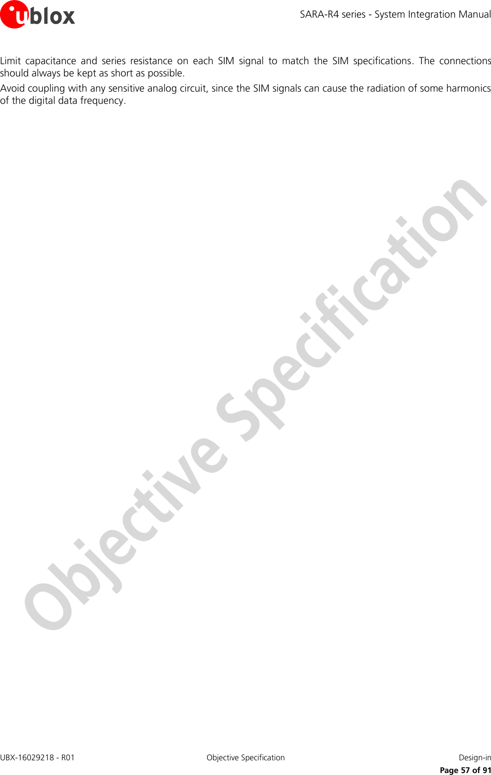 SARA-R4 series - System Integration Manual UBX-16029218 - R01  Objective Specification  Design-in     Page 57 of 91 Limit  capacitance  and  series  resistance  on  each  SIM  signal  to  match  the  SIM  specifications.  The  connections should always be kept as short as possible. Avoid coupling with any sensitive analog circuit, since the SIM signals can cause the radiation of some harmonics of the digital data frequency.  