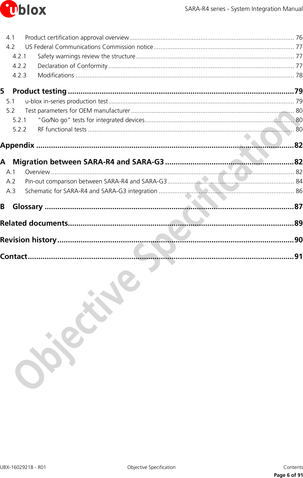 SARA-R4 series - System Integration Manual UBX-16029218 - R01  Objective Specification  Contents     Page 6 of 91 4.1 Product certification approval overview ............................................................................................... 76 4.2 US Federal Communications Commission notice ................................................................................. 77 4.2.1 Safety warnings review the structure ........................................................................................... 77 4.2.2 Declaration of Conformity ........................................................................................................... 77 4.2.3 Modifications .............................................................................................................................. 78 5 Product testing ........................................................................................................... 79 5.1 u-blox in-series production test ........................................................................................................... 79 5.2 Test parameters for OEM manufacturer .............................................................................................. 80 5.2.1 “Go/No go” tests for integrated devices ...................................................................................... 80 5.2.2 RF functional tests ....................................................................................................................... 80 Appendix .......................................................................................................................... 82 A Migration between SARA-R4 and SARA-G3 ............................................................. 82 A.1 Overview ............................................................................................................................................ 82 A.2 Pin-out comparison between SARA-R4 and SARA-G3 ......................................................................... 84 A.3 Schematic for SARA-R4 and SARA-G3 integration .............................................................................. 86 B Glossary ...................................................................................................................... 87 Related documents........................................................................................................... 89 Revision history ................................................................................................................ 90 Contact .............................................................................................................................. 91  