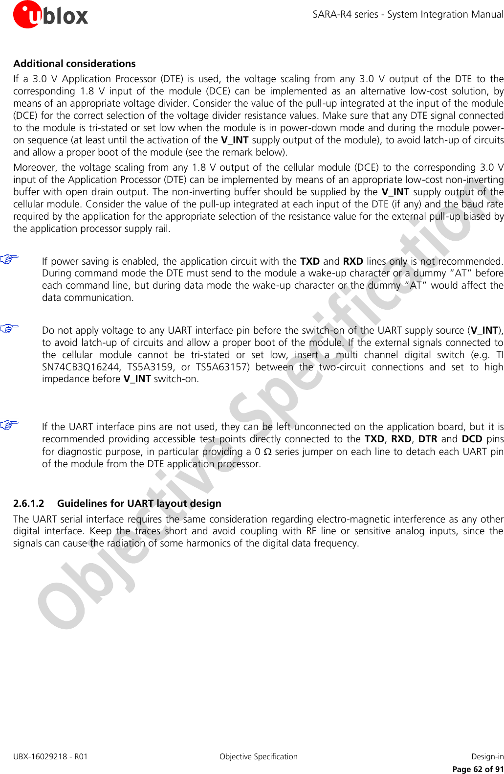 SARA-R4 series - System Integration Manual UBX-16029218 - R01  Objective Specification  Design-in     Page 62 of 91 Additional considerations If  a  3.0  V  Application  Processor  (DTE)  is  used,  the  voltage  scaling  from  any  3.0  V  output  of  the  DTE  to  the corresponding  1.8  V  input  of  the  module  (DCE)  can  be  implemented  as  an  alternative  low-cost  solution,  by means of an appropriate voltage divider. Consider the value of the pull-up integrated at the input of the module (DCE) for the correct selection of the voltage divider resistance values. Make sure that any DTE signal connected to the module is tri-stated or set low when the module is in power-down mode and during the module power-on sequence (at least until the activation of the V_INT supply output of the module), to avoid latch-up of circuits and allow a proper boot of the module (see the remark below).  Moreover, the voltage scaling from any 1.8 V output of the cellular module (DCE) to the  corresponding  3.0 V input of the Application Processor (DTE) can be implemented by means of an appropriate low-cost non-inverting buffer with open drain output. The non-inverting buffer should be supplied by the V_INT  supply output of the cellular module. Consider the value of the pull-up integrated at each input of the DTE (if any) and the baud rate required by the application for the appropriate selection of the resistance value for the external pull-up biased by the application processor supply rail.   If power saving is enabled, the application circuit with the TXD and RXD lines only is not recommended. During command mode the DTE must send to the module a wake-up character or a dummy “AT” before each command line, but during data mode the wake-up character or the dummy “AT” would affect the data communication.   Do not apply voltage to any UART interface pin before the switch-on of the UART supply source (V_INT), to avoid latch-up of circuits and allow a proper boot of the module. If the external signals connected to the  cellular  module  cannot  be  tri-stated  or  set  low,  insert  a  multi  channel  digital  switch  (e.g.  TI SN74CB3Q16244,  TS5A3159,  or  TS5A63157)  between  the  two-circuit  connections  and  set  to  high impedance before V_INT switch-on.    If the UART interface pins are not used, they can be left unconnected on the application board, but  it is recommended providing  accessible test points directly connected  to the  TXD, RXD, DTR and DCD pins for diagnostic purpose, in particular providing a 0  series jumper on each line to detach each UART pin of the module from the DTE application processor.  2.6.1.2 Guidelines for UART layout design The UART serial interface requires the same consideration regarding electro-magnetic interference as any other digital  interface.  Keep  the  traces  short  and  avoid  coupling  with  RF  line  or  sensitive  analog  inputs,  since  the signals can cause the radiation of some harmonics of the digital data frequency.  