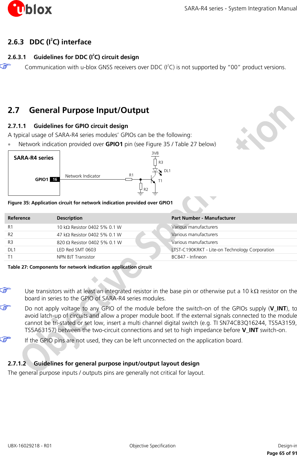 SARA-R4 series - System Integration Manual UBX-16029218 - R01  Objective Specification  Design-in     Page 65 of 91 2.6.3 DDC (I2C) interface 2.6.3.1 Guidelines for DDC (I2C) circuit design  Communication with u-blox GNSS receivers over DDC (I2C) is not supported by “00” product versions.   2.7 General Purpose Input/Output 2.7.1.1 Guidelines for GPIO circuit design A typical usage of SARA-R4 series modules’ GPIOs can be the following:  Network indication provided over GPIO1 pin (see Figure 35 / Table 27 below) SARA-R4 seriesGPIO1R1R33V8Network IndicatorR216DL1T1 Figure 35: Application circuit for network indication provided over GPIO1 Reference Description Part Number - Manufacturer R1 10 k Resistor 0402 5% 0.1 W Various manufacturers R2 47 k Resistor 0402 5% 0.1 W Various manufacturers R3 820  Resistor 0402 5% 0.1 W Various manufacturers DL1 LED Red SMT 0603 LTST-C190KRKT - Lite-on Technology Corporation T1 NPN BJT Transistor BC847 - Infineon Table 27: Components for network indication application circuit   Use transistors with at least an integrated resistor in the base pin or otherwise put a 10 k resistor on the board in series to the GPIO of SARA-R4 series modules.  Do not apply voltage  to  any GPIO  of the module before the switch-on of the GPIOs  supply (V_INT),  to avoid latch-up of circuits and allow a proper module boot. If the external signals connected to the module cannot be tri-stated or set low, insert a multi channel digital switch (e.g. TI SN74CB3Q16244, TS5A3159, TS5A63157) between the two-circuit connections and set to high impedance before V_INT switch-on.  If the GPIO pins are not used, they can be left unconnected on the application board.  2.7.1.2 Guidelines for general purpose input/output layout design The general purpose inputs / outputs pins are generally not critical for layout.  