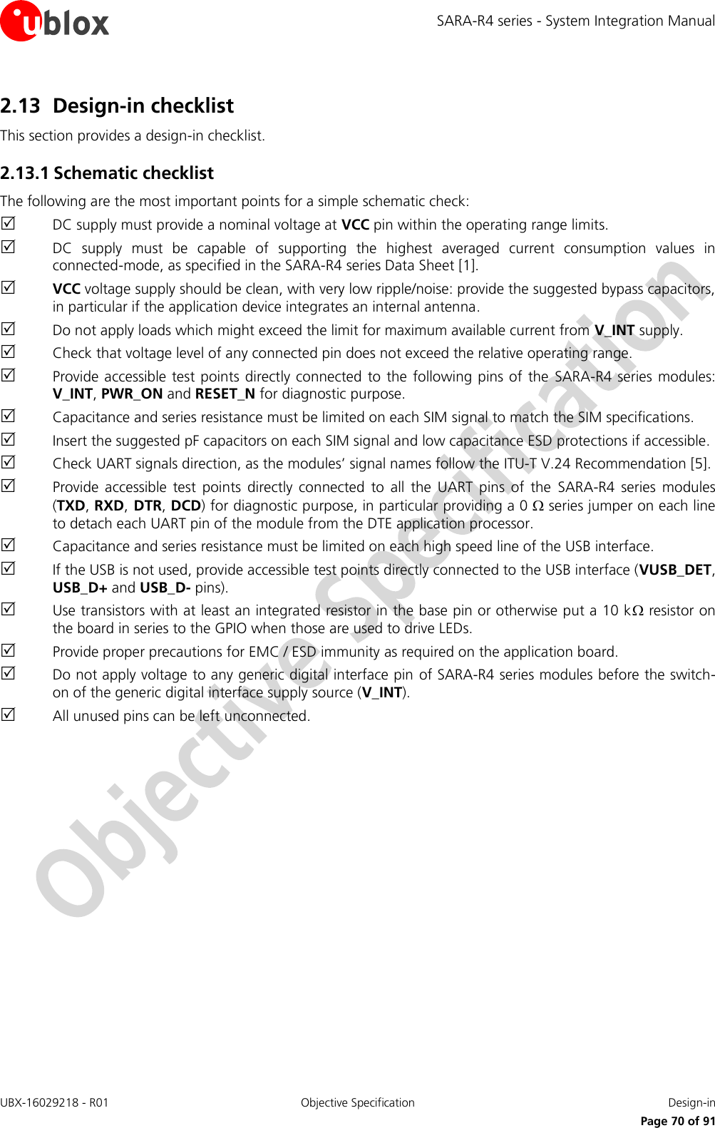 SARA-R4 series - System Integration Manual UBX-16029218 - R01  Objective Specification  Design-in     Page 70 of 91 2.13 Design-in checklist This section provides a design-in checklist. 2.13.1 Schematic checklist The following are the most important points for a simple schematic check:  DC supply must provide a nominal voltage at VCC pin within the operating range limits.  DC  supply  must  be  capable  of  supporting  the  highest  averaged  current  consumption  values  in connected-mode, as specified in the SARA-R4 series Data Sheet [1].  VCC voltage supply should be clean, with very low ripple/noise: provide the suggested bypass capacitors, in particular if the application device integrates an internal antenna.  Do not apply loads which might exceed the limit for maximum available current from V_INT supply.  Check that voltage level of any connected pin does not exceed the relative operating range.  Provide accessible  test points directly connected  to  the  following pins of the  SARA-R4 series modules: V_INT, PWR_ON and RESET_N for diagnostic purpose.  Capacitance and series resistance must be limited on each SIM signal to match the SIM specifications.  Insert the suggested pF capacitors on each SIM signal and low capacitance ESD protections if accessible.  Check UART signals direction, as the modules’ signal names follow the ITU-T V.24 Recommendation [5].  Provide  accessible  test  points  directly  connected  to  all  the  UART  pins  of  the  SARA-R4  series  modules (TXD, RXD, DTR, DCD) for diagnostic purpose, in particular providing a 0  series jumper on each line to detach each UART pin of the module from the DTE application processor.  Capacitance and series resistance must be limited on each high speed line of the USB interface.  If the USB is not used, provide accessible test points directly connected to the USB interface (VUSB_DET, USB_D+ and USB_D- pins).  Use transistors with at least an integrated resistor in the base pin or otherwise put a 10 k resistor on the board in series to the GPIO when those are used to drive LEDs.  Provide proper precautions for EMC / ESD immunity as required on the application board.  Do not apply voltage to any generic digital interface pin of SARA-R4 series modules before the switch-on of the generic digital interface supply source (V_INT).  All unused pins can be left unconnected. 