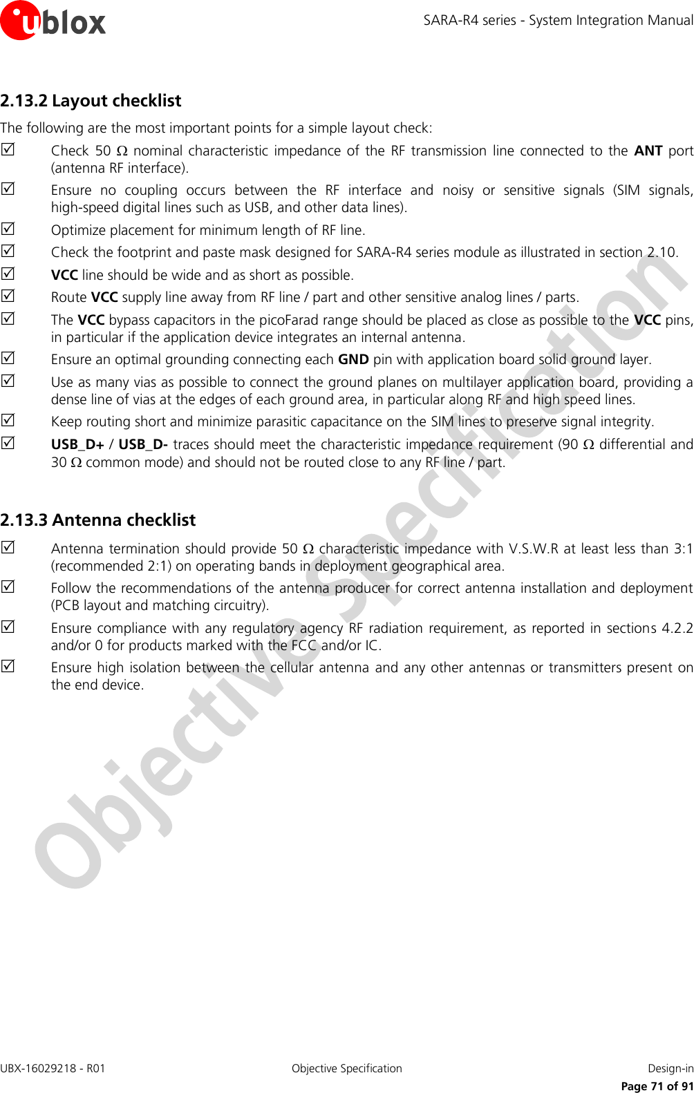 SARA-R4 series - System Integration Manual UBX-16029218 - R01  Objective Specification  Design-in     Page 71 of 91 2.13.2 Layout checklist The following are the most important points for a simple layout check:  Check  50    nominal characteristic  impedance of  the  RF transmission  line  connected to  the ANT port (antenna RF interface).  Ensure  no  coupling  occurs  between  the  RF  interface  and  noisy  or  sensitive  signals  (SIM  signals, high-speed digital lines such as USB, and other data lines).  Optimize placement for minimum length of RF line.  Check the footprint and paste mask designed for SARA-R4 series module as illustrated in section 2.10.  VCC line should be wide and as short as possible.  Route VCC supply line away from RF line / part and other sensitive analog lines / parts.  The VCC bypass capacitors in the picoFarad range should be placed as close as possible to the VCC pins, in particular if the application device integrates an internal antenna.  Ensure an optimal grounding connecting each GND pin with application board solid ground layer.  Use as many vias as possible to connect the ground planes on multilayer application board, providing a dense line of vias at the edges of each ground area, in particular along RF and high speed lines.  Keep routing short and minimize parasitic capacitance on the SIM lines to preserve signal integrity.  USB_D+ / USB_D- traces should meet the characteristic impedance requirement (90  differential and 30  common mode) and should not be routed close to any RF line / part.  2.13.3 Antenna checklist  Antenna termination should provide 50  characteristic impedance with V.S.W.R at least less than 3:1 (recommended 2:1) on operating bands in deployment geographical area.  Follow the recommendations of the antenna producer for correct antenna installation and deployment (PCB layout and matching circuitry).  Ensure compliance  with any regulatory  agency  RF radiation  requirement, as reported  in  sections 4.2.2 and/or 0 for products marked with the FCC and/or IC.  Ensure high isolation between the cellular antenna  and any other antennas  or transmitters present on the end device.  