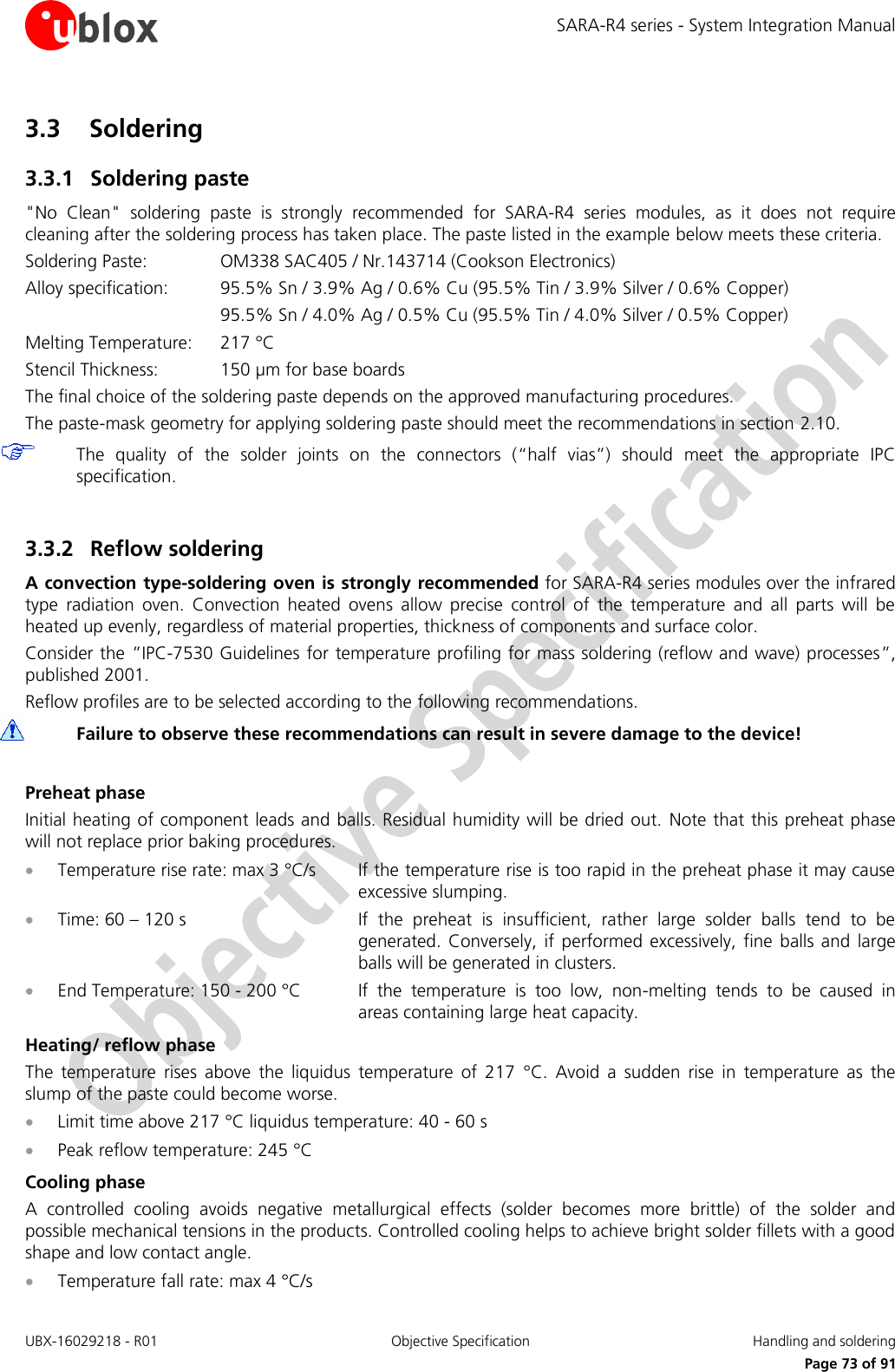 SARA-R4 series - System Integration Manual UBX-16029218 - R01  Objective Specification  Handling and soldering     Page 73 of 91 3.3 Soldering 3.3.1 Soldering paste &quot;No  Clean&quot;  soldering  paste  is  strongly  recommended  for  SARA-R4  series  modules,  as  it  does  not  require cleaning after the soldering process has taken place. The paste listed in the example below meets these criteria. Soldering Paste:    OM338 SAC405 / Nr.143714 (Cookson Electronics) Alloy specification:  95.5% Sn / 3.9% Ag / 0.6% Cu (95.5% Tin / 3.9% Silver / 0.6% Copper)       95.5% Sn / 4.0% Ag / 0.5% Cu (95.5% Tin / 4.0% Silver / 0.5% Copper) Melting Temperature:   217 °C Stencil Thickness:  150 µm for base boards The final choice of the soldering paste depends on the approved manufacturing procedures. The paste-mask geometry for applying soldering paste should meet the recommendations in section 2.10.  The  quality  of  the  solder  joints  on  the  connectors  (“half  vias”)  should  meet  the  appropriate  IPC specification.  3.3.2 Reflow soldering A convection type-soldering oven is strongly recommended for SARA-R4 series modules over the infrared type  radiation  oven.  Convection  heated  ovens  allow  precise  control  of  the  temperature  and  all  parts  will  be heated up evenly, regardless of material properties, thickness of components and surface color. Consider the ”IPC-7530 Guidelines for temperature profiling for mass soldering (reflow and wave) processes”, published 2001. Reflow profiles are to be selected according to the following recommendations.  Failure to observe these recommendations can result in severe damage to the device!  Preheat phase Initial heating of component leads and balls. Residual humidity will be dried out.  Note that this preheat phase will not replace prior baking procedures.  Temperature rise rate: max 3 °C/s  If the temperature rise is too rapid in the preheat phase it may cause excessive slumping.  Time: 60 – 120 s  If  the  preheat  is  insufficient,  rather  large  solder  balls  tend  to  be generated.  Conversely, if  performed excessively,  fine  balls  and  large balls will be generated in clusters.  End Temperature: 150 - 200 °C  If  the  temperature  is  too  low,  non-melting  tends  to  be  caused  in areas containing large heat capacity. Heating/ reflow phase The  temperature  rises  above  the  liquidus  temperature  of  217  °C.  Avoid  a  sudden  rise  in  temperature  as  the slump of the paste could become worse.  Limit time above 217 °C liquidus temperature: 40 - 60 s  Peak reflow temperature: 245 °C Cooling phase A  controlled  cooling  avoids  negative  metallurgical  effects  (solder  becomes  more  brittle)  of  the  solder  and possible mechanical tensions in the products. Controlled cooling helps to achieve bright solder fillets with a good shape and low contact angle.  Temperature fall rate: max 4 °C/s 