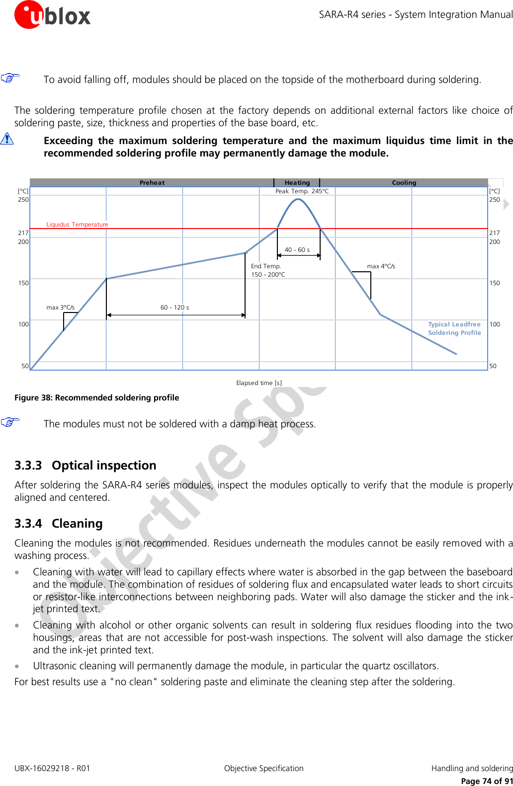 SARA-R4 series - System Integration Manual UBX-16029218 - R01  Objective Specification  Handling and soldering     Page 74 of 91   To avoid falling off, modules should be placed on the topside of the motherboard during soldering.  The  soldering  temperature  profile  chosen  at  the  factory  depends  on  additional  external  factors  like  choice  of soldering paste, size, thickness and properties of the base board, etc.   Exceeding  the  maximum  soldering  temperature  and  the  maximum  liquidus  time  limit  in  the recommended soldering profile may permanently damage the module.  Preheat Heating Cooling[°C] Peak Temp. 245°C [°C]250 250Liquidus Temperature217 217200 20040 - 60 sEnd Temp.max 4°C/s150 - 200°C150 150max 3°C/s60 - 120 s100 Typical Leadfree 100Soldering Profile50 50Elapsed time [s] Figure 38: Recommended soldering profile  The modules must not be soldered with a damp heat process.  3.3.3 Optical inspection After soldering the SARA-R4 series modules, inspect the modules optically to verify that the module is properly aligned and centered. 3.3.4 Cleaning Cleaning the modules is not recommended. Residues underneath the modules cannot be easily removed with a washing process.  Cleaning with water will lead to capillary effects where water is absorbed in the gap between the baseboard and the module. The combination of residues of soldering flux and encapsulated water leads to short circuits or resistor-like interconnections between neighboring pads. Water will also damage the sticker and the ink-jet printed text.  Cleaning with alcohol  or other organic  solvents can result in  soldering flux  residues flooding  into  the  two housings, areas that are not accessible for post-wash inspections. The solvent will also damage the sticker and the ink-jet printed text.  Ultrasonic cleaning will permanently damage the module, in particular the quartz oscillators. For best results use a &quot;no clean&quot; soldering paste and eliminate the cleaning step after the soldering. 