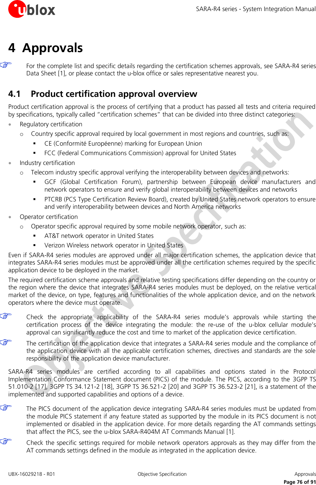 SARA-R4 series - System Integration Manual UBX-16029218 - R01  Objective Specification  Approvals     Page 76 of 91 4 Approvals   For the complete list and specific details regarding the certification schemes approvals, see SARA-R4 series Data Sheet [1], or please contact the u-blox office or sales representative nearest you.  4.1 Product certification approval overview Product certification approval is the process of certifying that a product has passed all tests and criteria required by specifications, typically called “certification schemes” that can be divided into three distinct categories:  Regulatory certification o Country specific approval required by local government in most regions and countries, such as:  CE (Conformité Européenne) marking for European Union  FCC (Federal Communications Commission) approval for United States  Industry certification o Telecom industry specific approval verifying the interoperability between devices and networks:  GCF  (Global  Certification  Forum),  partnership  between  European  device  manufacturers  and network operators to ensure and verify global interoperability between devices and networks  PTCRB (PCS Type Certification Review Board), created by United States network operators to ensure and verify interoperability between devices and North America networks  Operator certification o Operator specific approval required by some mobile network operator, such as:  AT&amp;T network operator in United States  Verizon Wireless network operator in United States Even if SARA-R4 series modules are approved under all major certification schemes, the application device that integrates SARA-R4 series modules must be approved under all the certification schemes required by the specific application device to be deployed in the market. The required certification scheme approvals and relative testing specifications differ depending on the country or the region where the device that integrates SARA-R4 series modules must be deployed, on the relative vertical market of the device, on type, features and functionalities of the whole application device, and on the network operators where the device must operate.   Check  the  appropriate  applicability  of  the  SARA-R4  series  module’s  approvals  while  starting  the certification  process  of  the  device  integrating  the  module:  the  re-use  of  the  u-blox  cellular  module’s approval can significantly reduce the cost and time to market of the application device certification.  The certification of the application device that integrates a SARA-R4 series module and the compliance of the application device with all the applicable certification schemes, directives and standards are the sole responsibility of the application device manufacturer.  SARA-R4  series  modules  are  certified  according  to  all  capabilities  and  options  stated  in  the  Protocol Implementation Conformance Statement document (PICS) of the module. The PICS, according to the  3GPP TS 51.010-2 [17], 3GPP TS 34.121-2 [18], 3GPP TS 36.521-2 [20] and 3GPP TS 36.523-2 [21], is a statement of the implemented and supported capabilities and options of a device.   The PICS document of the application device integrating SARA-R4 series modules must be updated from the module PICS statement if any feature stated as supported by the module in its PICS document is not implemented or disabled in the application device. For more details regarding the AT commands settings that affect the PICS, see the u-blox SARA-R404M AT Commands Manual [1].  Check the specific settings required for mobile network operators approvals as they may differ from the AT commands settings defined in the module as integrated in the application device.  