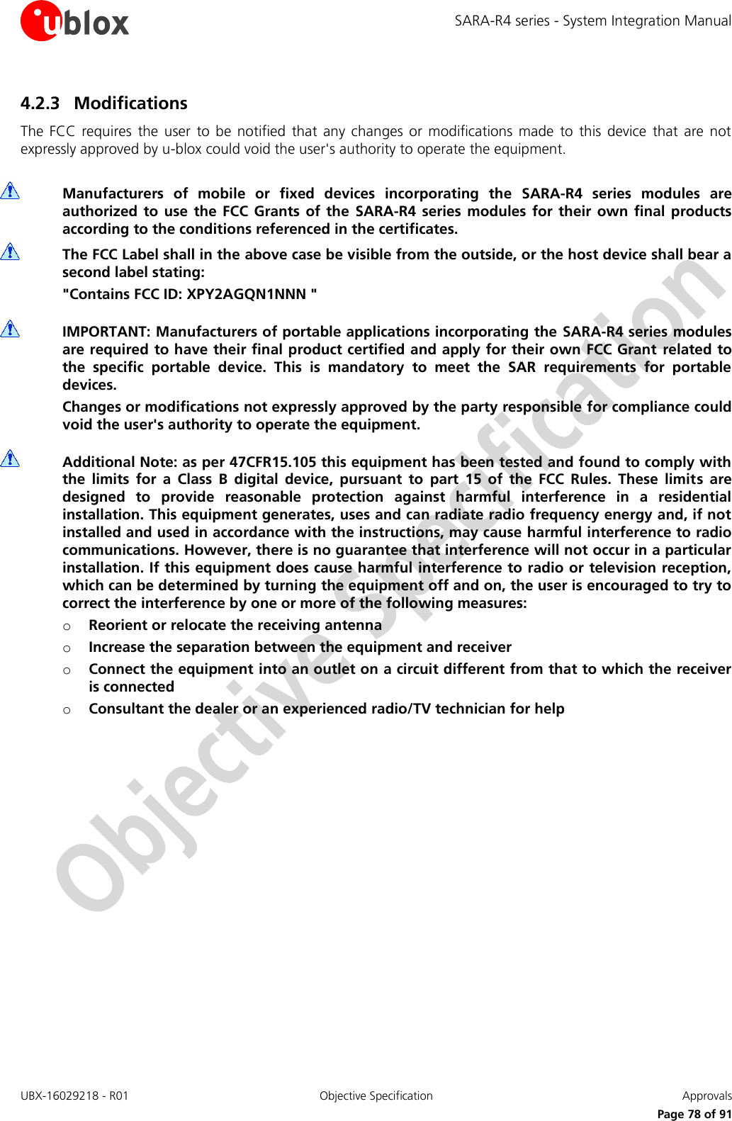 SARA-R4 series - System Integration Manual UBX-16029218 - R01  Objective Specification  Approvals     Page 78 of 91 4.2.3 Modifications The  FCC  requires  the user  to  be  notified  that  any  changes  or  modifications  made  to  this  device  that  are  not expressly approved by u-blox could void the user&apos;s authority to operate the equipment.   Manufacturers  of  mobile  or  fixed  devices  incorporating  the  SARA-R4  series  modules  are authorized  to use  the  FCC  Grants of  the  SARA-R4  series modules  for their  own final products according to the conditions referenced in the certificates.  The FCC Label shall in the above case be visible from the outside, or the host device shall bear a second label stating: &quot;Contains FCC ID: XPY2AGQN1NNN &quot;   IMPORTANT: Manufacturers of portable applications incorporating the SARA-R4 series modules are required to have their final product certified and apply for their own FCC Grant related to the  specific  portable  device.  This  is  mandatory  to  meet  the  SAR  requirements  for  portable devices. Changes or modifications not expressly approved by the party responsible for compliance could void the user&apos;s authority to operate the equipment.   Additional Note: as per 47CFR15.105 this equipment has been tested and found to comply with the  limits  for  a  Class  B  digital  device,  pursuant  to  part  15  of  the  FCC  Rules.  These  limits  are designed  to  provide  reasonable  protection  against  harmful  interference  in  a  residential installation. This equipment generates, uses and can radiate radio frequency energy and, if not installed and used in accordance with the instructions, may cause harmful interference to radio communications. However, there is no guarantee that interference will not occur in a particular installation. If this equipment does cause harmful interference to radio or television reception, which can be determined by turning the equipment off and on, the user is encouraged to try to correct the interference by one or more of the following measures: o Reorient or relocate the receiving antenna o Increase the separation between the equipment and receiver o Connect the equipment into an outlet on a circuit different from that to which the receiver is connected o Consultant the dealer or an experienced radio/TV technician for help       