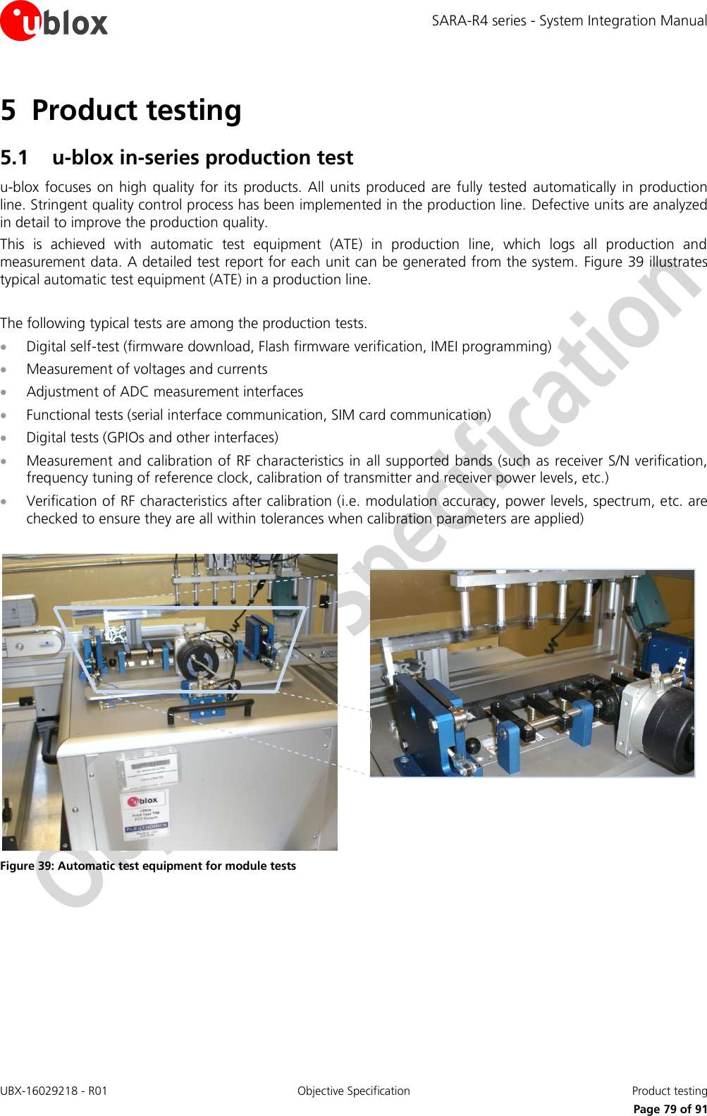 SARA-R4 series - System Integration Manual UBX-16029218 - R01  Objective Specification  Product testing     Page 79 of 91 5 Product testing 5.1 u-blox in-series production test u-blox  focuses  on high  quality  for  its  products. All  units produced  are  fully  tested  automatically in  production line. Stringent quality control process has been implemented in the production line. Defective units are analyzed in detail to improve the production quality. This  is  achieved  with  automatic  test  equipment  (ATE)  in  production  line,  which  logs  all  production  and measurement data. A detailed test report for each unit can be generated from the system.  Figure 39 illustrates typical automatic test equipment (ATE) in a production line.  The following typical tests are among the production tests.   Digital self-test (firmware download, Flash firmware verification, IMEI programming)  Measurement of voltages and currents  Adjustment of ADC measurement interfaces  Functional tests (serial interface communication, SIM card communication)  Digital tests (GPIOs and other interfaces)  Measurement and calibration of RF characteristics in all supported bands (such as receiver S/N verification, frequency tuning of reference clock, calibration of transmitter and receiver power levels, etc.)  Verification of RF characteristics after calibration (i.e. modulation accuracy, power levels, spectrum, etc. are checked to ensure they are all within tolerances when calibration parameters are applied)    Figure 39: Automatic test equipment for module tests  