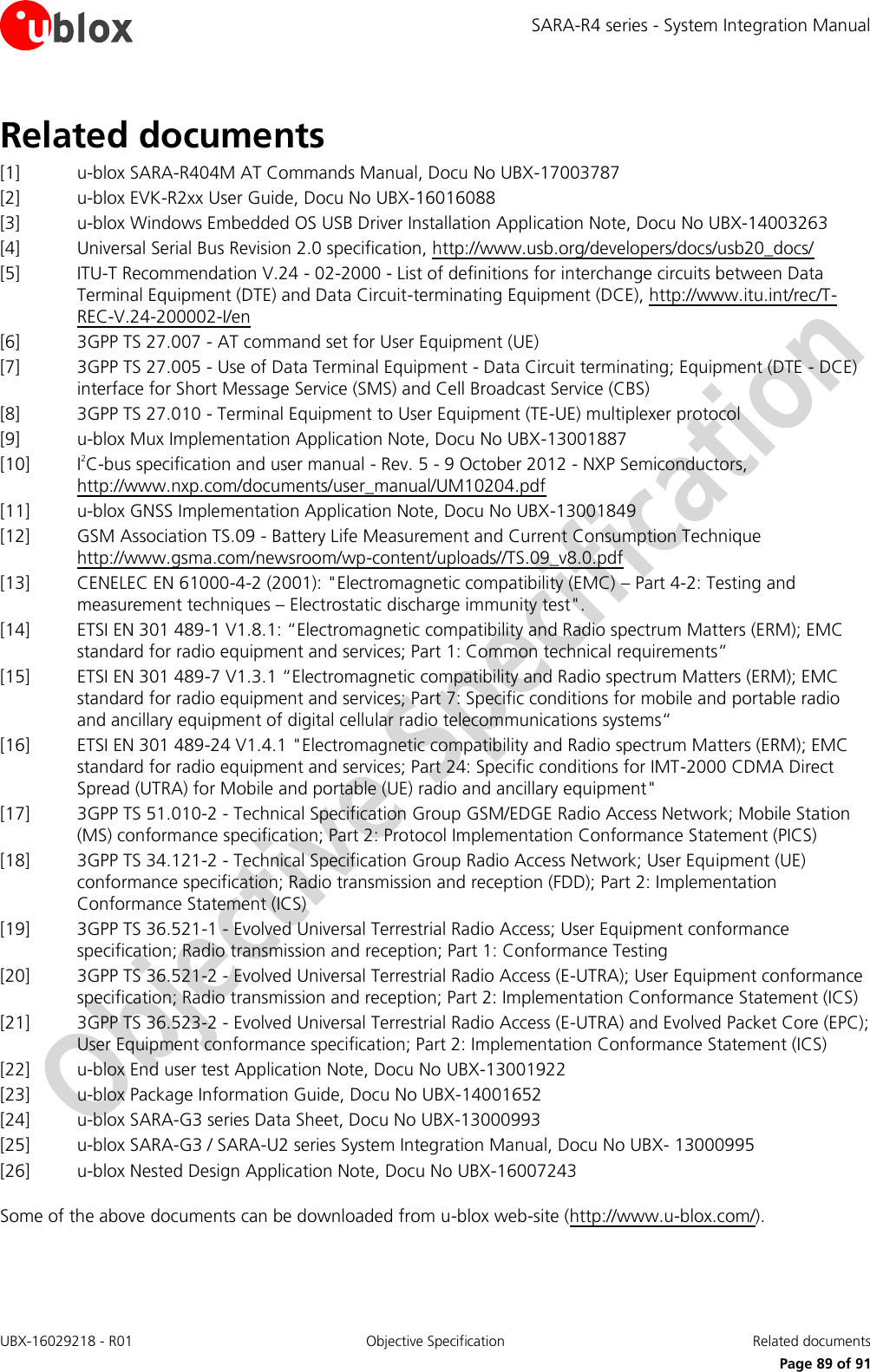 SARA-R4 series - System Integration Manual UBX-16029218 - R01  Objective Specification  Related documents      Page 89 of 91 Related documents [1] u-blox SARA-R404M AT Commands Manual, Docu No UBX-17003787 [2] u-blox EVK-R2xx User Guide, Docu No UBX-16016088 [3] u-blox Windows Embedded OS USB Driver Installation Application Note, Docu No UBX-14003263 [4] Universal Serial Bus Revision 2.0 specification, http://www.usb.org/developers/docs/usb20_docs/  [5] ITU-T Recommendation V.24 - 02-2000 - List of definitions for interchange circuits between Data Terminal Equipment (DTE) and Data Circuit-terminating Equipment (DCE), http://www.itu.int/rec/T-REC-V.24-200002-I/en [6] 3GPP TS 27.007 - AT command set for User Equipment (UE)  [7] 3GPP TS 27.005 - Use of Data Terminal Equipment - Data Circuit terminating; Equipment (DTE - DCE) interface for Short Message Service (SMS) and Cell Broadcast Service (CBS)  [8] 3GPP TS 27.010 - Terminal Equipment to User Equipment (TE-UE) multiplexer protocol [9] u-blox Mux Implementation Application Note, Docu No UBX-13001887 [10] I2C-bus specification and user manual - Rev. 5 - 9 October 2012 - NXP Semiconductors, http://www.nxp.com/documents/user_manual/UM10204.pdf [11] u-blox GNSS Implementation Application Note, Docu No UBX-13001849  [12] GSM Association TS.09 - Battery Life Measurement and Current Consumption Technique http://www.gsma.com/newsroom/wp-content/uploads//TS.09_v8.0.pdf [13] CENELEC EN 61000-4-2 (2001): &quot;Electromagnetic compatibility (EMC) – Part 4-2: Testing and measurement techniques – Electrostatic discharge immunity test&quot;. [14] ETSI EN 301 489-1 V1.8.1: “Electromagnetic compatibility and Radio spectrum Matters (ERM); EMC standard for radio equipment and services; Part 1: Common technical requirements” [15] ETSI EN 301 489-7 V1.3.1 “Electromagnetic compatibility and Radio spectrum Matters (ERM); EMC standard for radio equipment and services; Part 7: Specific conditions for mobile and portable radio and ancillary equipment of digital cellular radio telecommunications systems“ [16] ETSI EN 301 489-24 V1.4.1 &quot;Electromagnetic compatibility and Radio spectrum Matters (ERM); EMC standard for radio equipment and services; Part 24: Specific conditions for IMT-2000 CDMA Direct Spread (UTRA) for Mobile and portable (UE) radio and ancillary equipment&quot; [17] 3GPP TS 51.010-2 - Technical Specification Group GSM/EDGE Radio Access Network; Mobile Station (MS) conformance specification; Part 2: Protocol Implementation Conformance Statement (PICS) [18] 3GPP TS 34.121-2 - Technical Specification Group Radio Access Network; User Equipment (UE) conformance specification; Radio transmission and reception (FDD); Part 2: Implementation Conformance Statement (ICS) [19] 3GPP TS 36.521-1 - Evolved Universal Terrestrial Radio Access; User Equipment conformance specification; Radio transmission and reception; Part 1: Conformance Testing [20] 3GPP TS 36.521-2 - Evolved Universal Terrestrial Radio Access (E-UTRA); User Equipment conformance specification; Radio transmission and reception; Part 2: Implementation Conformance Statement (ICS) [21] 3GPP TS 36.523-2 - Evolved Universal Terrestrial Radio Access (E-UTRA) and Evolved Packet Core (EPC); User Equipment conformance specification; Part 2: Implementation Conformance Statement (ICS) [22] u-blox End user test Application Note, Docu No UBX-13001922 [23] u-blox Package Information Guide, Docu No UBX-14001652 [24] u-blox SARA-G3 series Data Sheet, Docu No UBX-13000993 [25] u-blox SARA-G3 / SARA-U2 series System Integration Manual, Docu No UBX- 13000995 [26] u-blox Nested Design Application Note, Docu No UBX-16007243  Some of the above documents can be downloaded from u-blox web-site (http://www.u-blox.com/). 