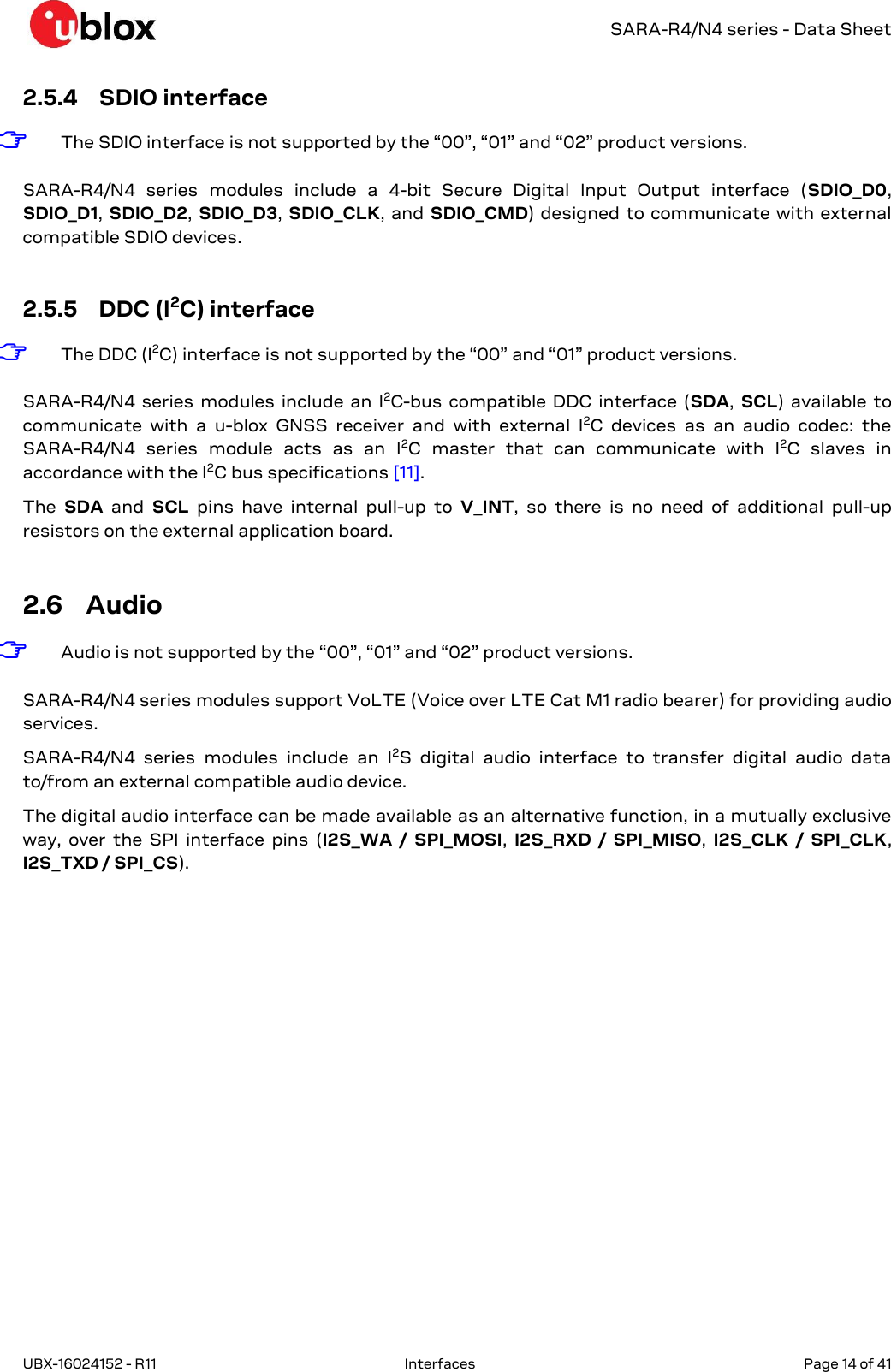   SARA-R4/N4 series - Data Sheet UBX-16024152 - R11  Interfaces   Page 14 of 41      2.5.4 SDIO interface ☞ The SDIO interface is not supported by the “00”, “01” and “02” product versions.  SARA-R4/N4  series  modules  include  a  4-bit  Secure  Digital  Input  Output  interface  (SDIO_D0, SDIO_D1, SDIO_D2, SDIO_D3,  SDIO_CLK,  and  SDIO_CMD) designed  to  communicate with external compatible SDIO devices.  2.5.5 DDC (I2C) interface ☞ The DDC (I2C) interface is not supported by the “00” and “01” product versions.  SARA-R4/N4  series  modules  include an  I2C-bus  compatible  DDC  interface  (SDA,  SCL)  available  to communicate  with  a  u-blox  GNSS  receiver  and  with  external  I2C  devices  as  an  audio  codec:  the SARA-R4/N4  series  module  acts  as  an  I2C  master  that  can  communicate  with  I2C  slaves  in accordance with the I2C bus specifications [11]. The  SDA  and  SCL  pins  have  internal  pull-up  to  V_INT,  so  there  is  no  need  of  additional  pull-up resistors on the external application board.  2.6 Audio ☞ Audio is not supported by the “00”, “01” and “02” product versions.  SARA-R4/N4 series modules support VoLTE (Voice over LTE Cat M1 radio bearer) for providing audio services. SARA-R4/N4  series  modules  include  an  I2S  digital  audio  interface  to  transfer  digital  audio  data to/from an external compatible audio device.  The digital audio interface can be made available as an alternative function, in a mutually exclusive way,  over  the  SPI  interface  pins  (I2S_WA  /  SPI_MOSI,  I2S_RXD  /  SPI_MISO,  I2S_CLK  /  SPI_CLK, I2S_TXD / SPI_CS).  