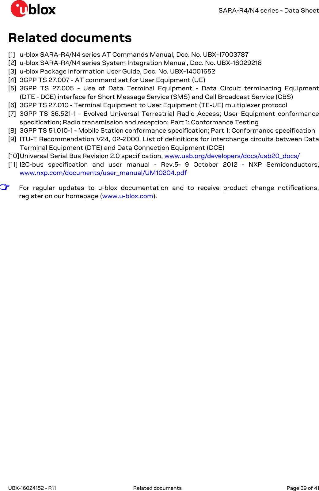   SARA-R4/N4 series - Data Sheet UBX-16024152 - R11  Related documents   Page 39 of 41      Related documents [1] u-blox SARA-R4/N4 series AT Commands Manual, Doc. No. UBX-17003787 [2] u-blox SARA-R4/N4 series System Integration Manual, Doc. No. UBX-16029218 [3] u-blox Package Information User Guide, Doc. No. UBX-14001652 [4] 3GPP TS 27.007 - AT command set for User Equipment (UE) [5] 3GPP  TS  27.005  -  Use  of  Data  Terminal  Equipment  -  Data  Circuit  terminating  Equipment  (DTE - DCE) interface for Short Message Service (SMS) and Cell Broadcast Service (CBS) [6] 3GPP TS 27.010 - Terminal Equipment to User Equipment (TE-UE) multiplexer protocol [7] 3GPP  TS  36.521-1  -  Evolved  Universal  Terrestrial  Radio  Access;  User  Equipment  conformance specification; Radio transmission and reception; Part 1: Conformance Testing [8] 3GPP TS 51.010-1 - Mobile Station conformance specification; Part 1: Conformance specification [9] ITU-T Recommendation V24, 02-2000. List of definitions for interchange circuits between Data Terminal Equipment (DTE) and Data Connection Equipment (DCE) [10] Universal Serial Bus Revision 2.0 specification, www.usb.org/developers/docs/usb20_docs/ [11] I2C-bus  specification  and  user  manual  -  Rev.5-  9  October  2012  -  NXP  Semiconductors, www.nxp.com/documents/user_manual/UM10204.pdf  ☞ For  regular  updates  to  u-blox  documentation  and  to  receive  product  change  notifications, register on our homepage (www.u-blox.com).  