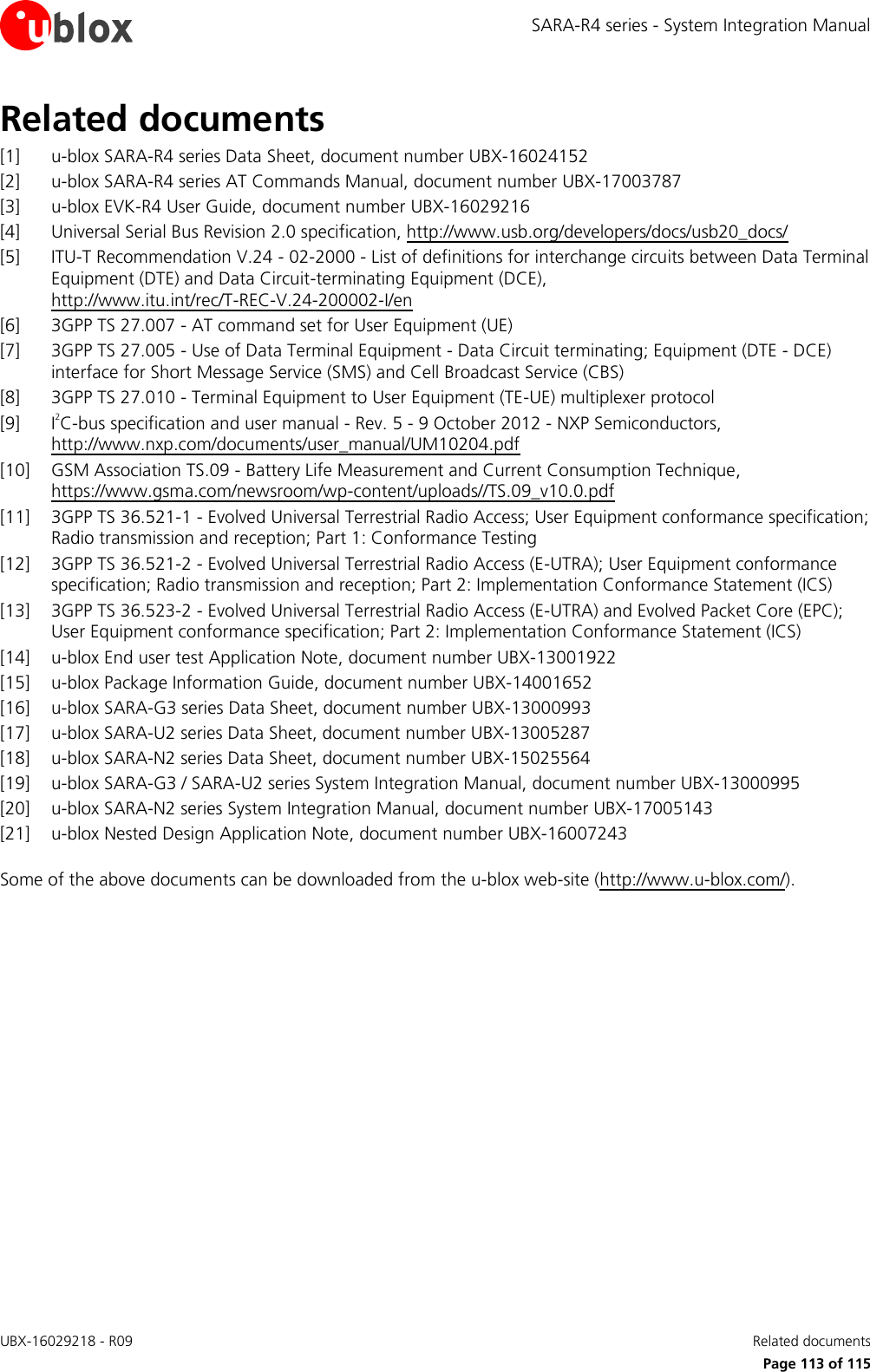 SARA-R4 series - System Integration Manual UBX-16029218 - R09    Related documents      Page 113 of 115 Related documents [1] u-blox SARA-R4 series Data Sheet, document number UBX-16024152 [2] u-blox SARA-R4 series AT Commands Manual, document number UBX-17003787 [3] u-blox EVK-R4 User Guide, document number UBX-16029216 [4] Universal Serial Bus Revision 2.0 specification, http://www.usb.org/developers/docs/usb20_docs/  [5] ITU-T Recommendation V.24 - 02-2000 - List of definitions for interchange circuits between Data Terminal Equipment (DTE) and Data Circuit-terminating Equipment (DCE),  http://www.itu.int/rec/T-REC-V.24-200002-I/en [6] 3GPP TS 27.007 - AT command set for User Equipment (UE)  [7] 3GPP TS 27.005 - Use of Data Terminal Equipment - Data Circuit terminating; Equipment (DTE - DCE) interface for Short Message Service (SMS) and Cell Broadcast Service (CBS)  [8] 3GPP TS 27.010 - Terminal Equipment to User Equipment (TE-UE) multiplexer protocol [9] I2C-bus specification and user manual - Rev. 5 - 9 October 2012 - NXP Semiconductors, http://www.nxp.com/documents/user_manual/UM10204.pdf [10] GSM Association TS.09 - Battery Life Measurement and Current Consumption Technique, https://www.gsma.com/newsroom/wp-content/uploads//TS.09_v10.0.pdf  [11] 3GPP TS 36.521-1 - Evolved Universal Terrestrial Radio Access; User Equipment conformance specification; Radio transmission and reception; Part 1: Conformance Testing [12] 3GPP TS 36.521-2 - Evolved Universal Terrestrial Radio Access (E-UTRA); User Equipment conformance specification; Radio transmission and reception; Part 2: Implementation Conformance Statement (ICS) [13] 3GPP TS 36.523-2 - Evolved Universal Terrestrial Radio Access (E-UTRA) and Evolved Packet Core (EPC); User Equipment conformance specification; Part 2: Implementation Conformance Statement (ICS) [14] u-blox End user test Application Note, document number UBX-13001922 [15] u-blox Package Information Guide, document number UBX-14001652 [16] u-blox SARA-G3 series Data Sheet, document number UBX-13000993 [17] u-blox SARA-U2 series Data Sheet, document number UBX-13005287 [18] u-blox SARA-N2 series Data Sheet, document number UBX-15025564 [19] u-blox SARA-G3 / SARA-U2 series System Integration Manual, document number UBX-13000995 [20] u-blox SARA-N2 series System Integration Manual, document number UBX-17005143 [21] u-blox Nested Design Application Note, document number UBX-16007243  Some of the above documents can be downloaded from the u-blox web-site (http://www.u-blox.com/).  