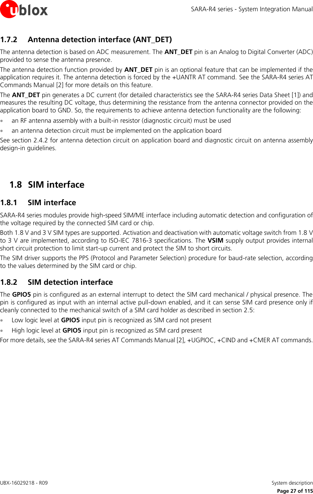 SARA-R4 series - System Integration Manual UBX-16029218 - R09    System description     Page 27 of 115 1.7.2 Antenna detection interface (ANT_DET) The antenna detection is based on ADC measurement. The ANT_DET pin is an Analog to Digital Converter (ADC) provided to sense the antenna presence. The antenna detection function provided by ANT_DET pin is an optional feature that can be implemented if the application requires it. The antenna detection is forced by the +UANTR AT command. See the SARA-R4 series AT Commands Manual [2] for more details on this feature. The ANT_DET pin generates a DC current (for detailed characteristics see the SARA-R4 series Data Sheet [1]) and measures the resulting DC voltage, thus determining the resistance from the antenna connector provided on the application board to GND. So, the requirements to achieve antenna detection functionality are the following:  an RF antenna assembly with a built-in resistor (diagnostic circuit) must be used  an antenna detection circuit must be implemented on the application board See section 2.4.2 for antenna detection circuit on application board and diagnostic circuit on antenna assembly design-in guidelines.   1.8 SIM interface 1.8.1 SIM interface SARA-R4 series modules provide high-speed SIM/ME interface including automatic detection and configuration of the voltage required by the connected SIM card or chip. Both 1.8 V and 3 V SIM types are supported. Activation and deactivation with automatic voltage switch from 1.8 V to 3 V are implemented, according to ISO-IEC 7816-3 specifications. The VSIM supply output provides internal short circuit protection to limit start-up current and protect the SIM to short circuits. The SIM driver supports the PPS (Protocol and Parameter Selection) procedure for baud-rate selection, according to the values determined by the SIM card or chip. 1.8.2 SIM detection interface The GPIO5 pin is configured as an external interrupt to detect the SIM card mechanical / physical presence. The pin is configured as input with an internal active pull-down enabled, and it can sense SIM card presence only if cleanly connected to the mechanical switch of a SIM card holder as described in section 2.5:  Low logic level at GPIO5 input pin is recognized as SIM card not present  High logic level at GPIO5 input pin is recognized as SIM card present For more details, see the SARA-R4 series AT Commands Manual [2], +UGPIOC, +CIND and +CMER AT commands.  