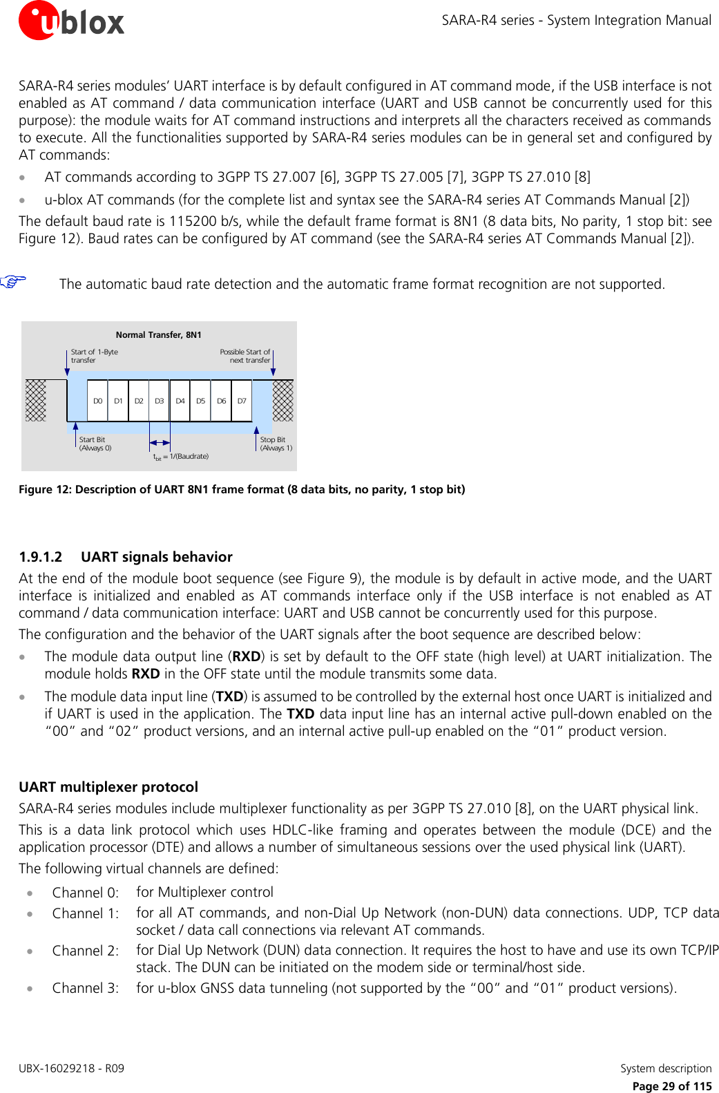 SARA-R4 series - System Integration Manual UBX-16029218 - R09    System description     Page 29 of 115 SARA-R4 series modules’ UART interface is by default configured in AT command mode, if the USB interface is not enabled as AT command / data communication interface (UART and USB cannot be concurrently used for this purpose): the module waits for AT command instructions and interprets all the characters received as commands to execute. All the functionalities supported by SARA-R4 series modules can be in general set and configured by AT commands:  AT commands according to 3GPP TS 27.007 [6], 3GPP TS 27.005 [7], 3GPP TS 27.010 [8]  u-blox AT commands (for the complete list and syntax see the SARA-R4 series AT Commands Manual [2]) The default baud rate is 115200 b/s, while the default frame format is 8N1 (8 data bits, No parity, 1 stop bit: see Figure 12). Baud rates can be configured by AT command (see the SARA-R4 series AT Commands Manual [2]).   The automatic baud rate detection and the automatic frame format recognition are not supported.  D0 D1 D2 D3 D4 D5 D6 D7Start of 1-BytetransferStart Bit(Always 0)Possible Start ofnext transferStop Bit(Always 1)tbit = 1/(Baudrate)Normal Transfer, 8N1 Figure 12: Description of UART 8N1 frame format (8 data bits, no parity, 1 stop bit)   1.9.1.2 UART signals behavior At the end of the module boot sequence (see Figure 9), the module is by default in active mode, and the UART interface  is  initialized  and  enabled  as  AT  commands  interface  only  if  the  USB  interface  is  not  enabled  as  AT command / data communication interface: UART and USB cannot be concurrently used for this purpose. The configuration and the behavior of the UART signals after the boot sequence are described below:  The module data output line (RXD) is set by default to the OFF state (high level) at UART initialization. The module holds RXD in the OFF state until the module transmits some data.   The module data input line (TXD) is assumed to be controlled by the external host once UART is initialized and if UART is used in the application. The TXD data input line has an internal active pull-down enabled on the “00” and “02” product versions, and an internal active pull-up enabled on the “01” product version.   UART multiplexer protocol SARA-R4 series modules include multiplexer functionality as per 3GPP TS 27.010 [8], on the UART physical link.  This  is  a  data  link  protocol  which  uses  HDLC-like  framing  and  operates  between  the  module  (DCE)  and  the application processor (DTE) and allows a number of simultaneous sessions over the used physical link (UART).  The following virtual channels are defined:  Channel 0: for Multiplexer control  Channel 1: for all AT commands, and non-Dial Up Network (non-DUN) data connections. UDP, TCP data socket / data call connections via relevant AT commands.  Channel 2: for Dial Up Network (DUN) data connection. It requires the host to have and use its own TCP/IP stack. The DUN can be initiated on the modem side or terminal/host side.  Channel 3: for u-blox GNSS data tunneling (not supported by the “00” and “01” product versions).  