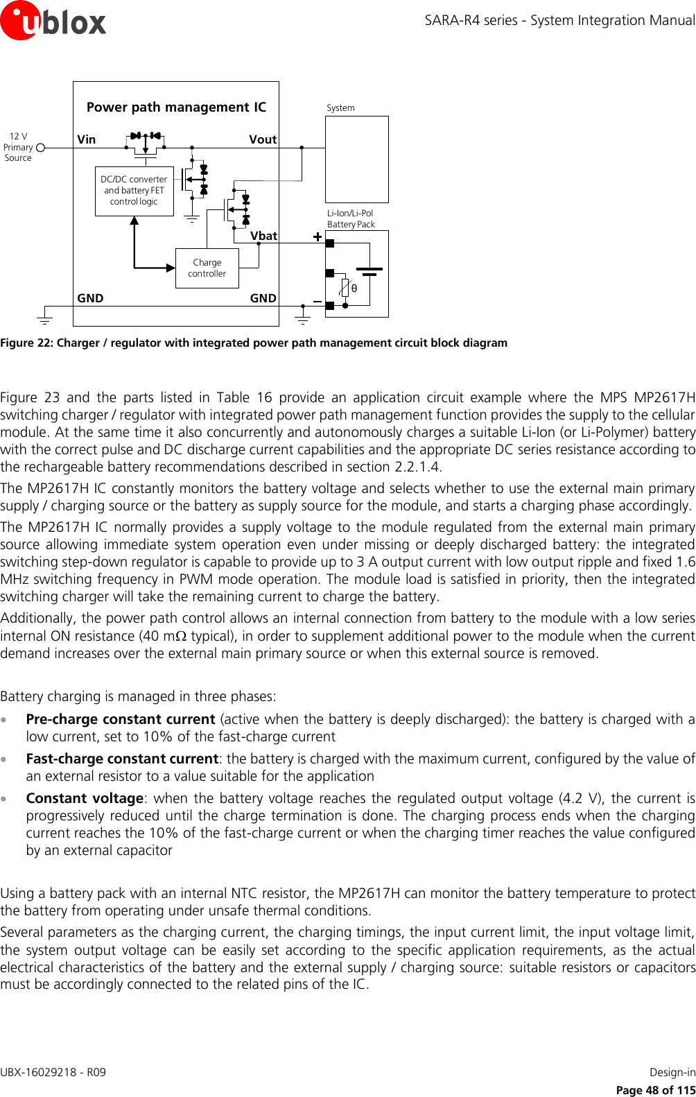 SARA-R4 series - System Integration Manual UBX-16029218 - R09    Design-in     Page 48 of 115 GNDPower path management ICVoutVinθLi-Ion/Li-Pol Battery PackGNDSystem12 V Primary SourceCharge controllerDC/DC converter and battery FET control logicVbat Figure 22: Charger / regulator with integrated power path management circuit block diagram  Figure  23  and  the  parts  listed  in  Table  16  provide  an  application  circuit  example  where  the  MPS  MP2617H switching charger / regulator with integrated power path management function provides the supply to the cellular module. At the same time it also concurrently and autonomously charges a suitable Li-Ion (or Li-Polymer) battery with the correct pulse and DC discharge current capabilities and the appropriate DC series resistance according to the rechargeable battery recommendations described in section 2.2.1.4. The MP2617H IC constantly monitors the battery voltage and selects whether to use the external main primary supply / charging source or the battery as supply source for the module, and starts a charging phase accordingly.  The MP2617H IC  normally  provides a supply  voltage to the module regulated from the external main primary source  allowing  immediate  system  operation  even under  missing  or  deeply  discharged  battery: the  integrated switching step-down regulator is capable to provide up to 3 A output current with low output ripple and fixed 1.6 MHz switching frequency in PWM mode operation. The module load is satisfied in priority, then the integrated switching charger will take the remaining current to charge the battery. Additionally, the power path control allows an internal connection from battery to the module with a low series internal ON resistance (40 m typical), in order to supplement additional power to the module when the current demand increases over the external main primary source or when this external source is removed.  Battery charging is managed in three phases:  Pre-charge constant current (active when the battery is deeply discharged): the battery is charged with a low current, set to 10% of the fast-charge current  Fast-charge constant current: the battery is charged with the maximum current, configured by the value of an external resistor to a value suitable for the application  Constant voltage:  when the  battery voltage reaches the  regulated  output  voltage (4.2 V),  the  current is progressively reduced  until the  charge  termination  is done.  The  charging  process ends when the  charging current reaches the 10% of the fast-charge current or when the charging timer reaches the value configured by an external capacitor  Using a battery pack with an internal NTC resistor, the MP2617H can monitor the battery temperature to protect the battery from operating under unsafe thermal conditions. Several parameters as the charging current, the charging timings, the input current limit, the input voltage limit, the  system  output  voltage  can  be  easily  set  according  to  the  specific  application  requirements,  as  the  actual electrical characteristics of the battery and the external supply / charging source:  suitable resistors or capacitors must be accordingly connected to the related pins of the IC.  