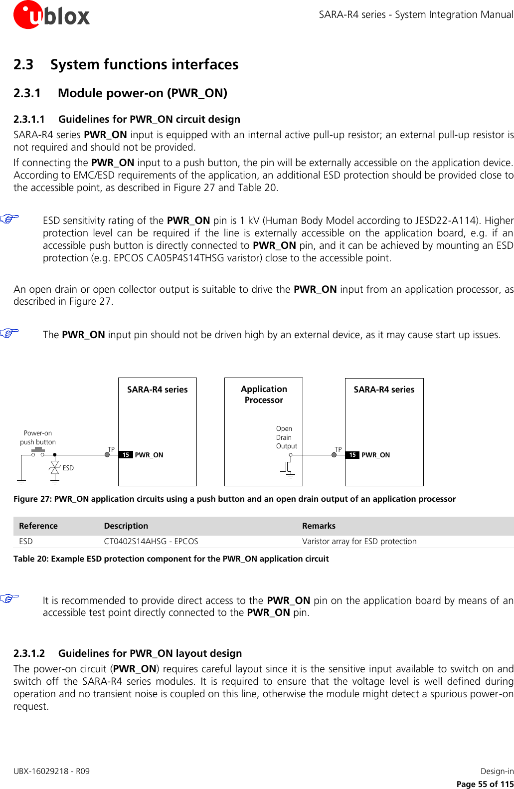 SARA-R4 series - System Integration Manual UBX-16029218 - R09    Design-in     Page 55 of 115 2.3 System functions interfaces 2.3.1 Module power-on (PWR_ON) 2.3.1.1 Guidelines for PWR_ON circuit design SARA-R4 series PWR_ON input is equipped with an internal active pull-up resistor; an external pull-up resistor is not required and should not be provided.  If connecting the PWR_ON input to a push button, the pin will be externally accessible on the application device. According to EMC/ESD requirements of the application, an additional ESD protection should be provided close to the accessible point, as described in Figure 27 and Table 20.   ESD sensitivity rating of the PWR_ON pin is 1 kV (Human Body Model according to JESD22-A114). Higher protection  level  can  be  required  if  the  line  is  externally  accessible  on  the  application  board,  e.g.  if  an accessible push button is directly connected to PWR_ON pin, and it can be achieved by mounting an ESD protection (e.g. EPCOS CA05P4S14THSG varistor) close to the accessible point.  An open drain or open collector output is suitable to drive the PWR_ON input from an application processor, as described in Figure 27.    The PWR_ON input pin should not be driven high by an external device, as it may cause start up issues.   SARA-R4 series15 PWR_ONPower-on push buttonESDOpen Drain OutputApplication ProcessorSARA-R4 series15 PWR_ONTP TP Figure 27: PWR_ON application circuits using a push button and an open drain output of an application processor Reference Description Remarks ESD CT0402S14AHSG - EPCOS Varistor array for ESD protection Table 20: Example ESD protection component for the PWR_ON application circuit   It is recommended to provide direct access to the PWR_ON pin on the application board by means of an accessible test point directly connected to the PWR_ON pin.  2.3.1.2 Guidelines for PWR_ON layout design The power-on circuit (PWR_ON) requires careful layout since it is the sensitive input available to switch on and switch  off  the  SARA-R4  series  modules.  It  is  required  to  ensure  that  the  voltage  level  is  well  defined  during operation and no transient noise is coupled on this line, otherwise the module might detect a spurious power-on request.  