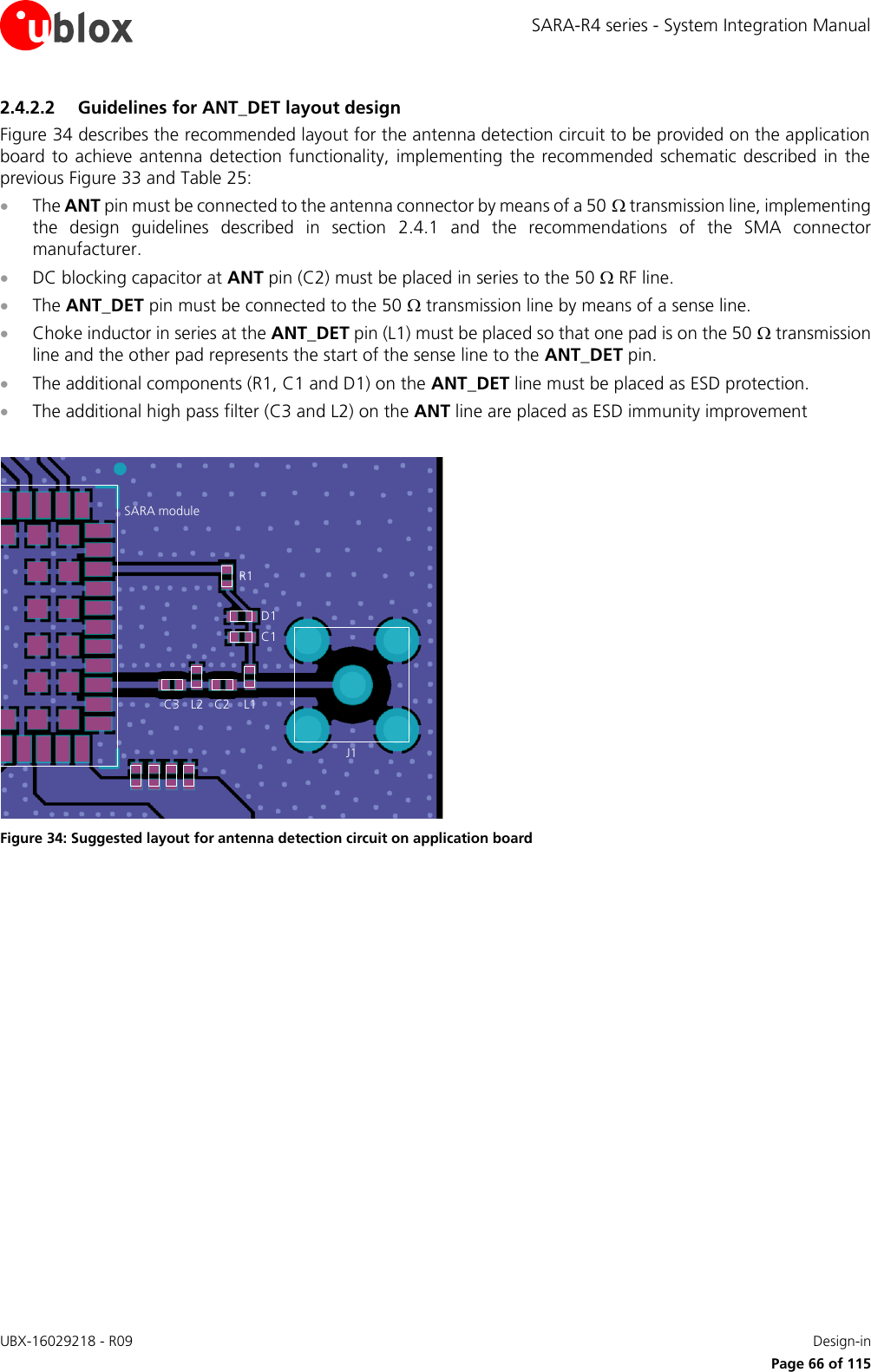 SARA-R4 series - System Integration Manual UBX-16029218 - R09    Design-in     Page 66 of 115 2.4.2.2 Guidelines for ANT_DET layout design Figure 34 describes the recommended layout for the antenna detection circuit to be provided on the application board to achieve antenna detection functionality,  implementing the recommended schematic  described in the previous Figure 33 and Table 25:  The ANT pin must be connected to the antenna connector by means of a 50  transmission line, implementing the  design  guidelines  described  in  section  2.4.1  and  the  recommendations  of  the  SMA  connector manufacturer.  DC blocking capacitor at ANT pin (C2) must be placed in series to the 50  RF line.  The ANT_DET pin must be connected to the 50  transmission line by means of a sense line.  Choke inductor in series at the ANT_DET pin (L1) must be placed so that one pad is on the 50  transmission line and the other pad represents the start of the sense line to the ANT_DET pin.  The additional components (R1, C1 and D1) on the ANT_DET line must be placed as ESD protection.  The additional high pass filter (C3 and L2) on the ANT line are placed as ESD immunity improvement  SARA moduleC2R1D1C1L1J1C3 L2 Figure 34: Suggested layout for antenna detection circuit on application board   