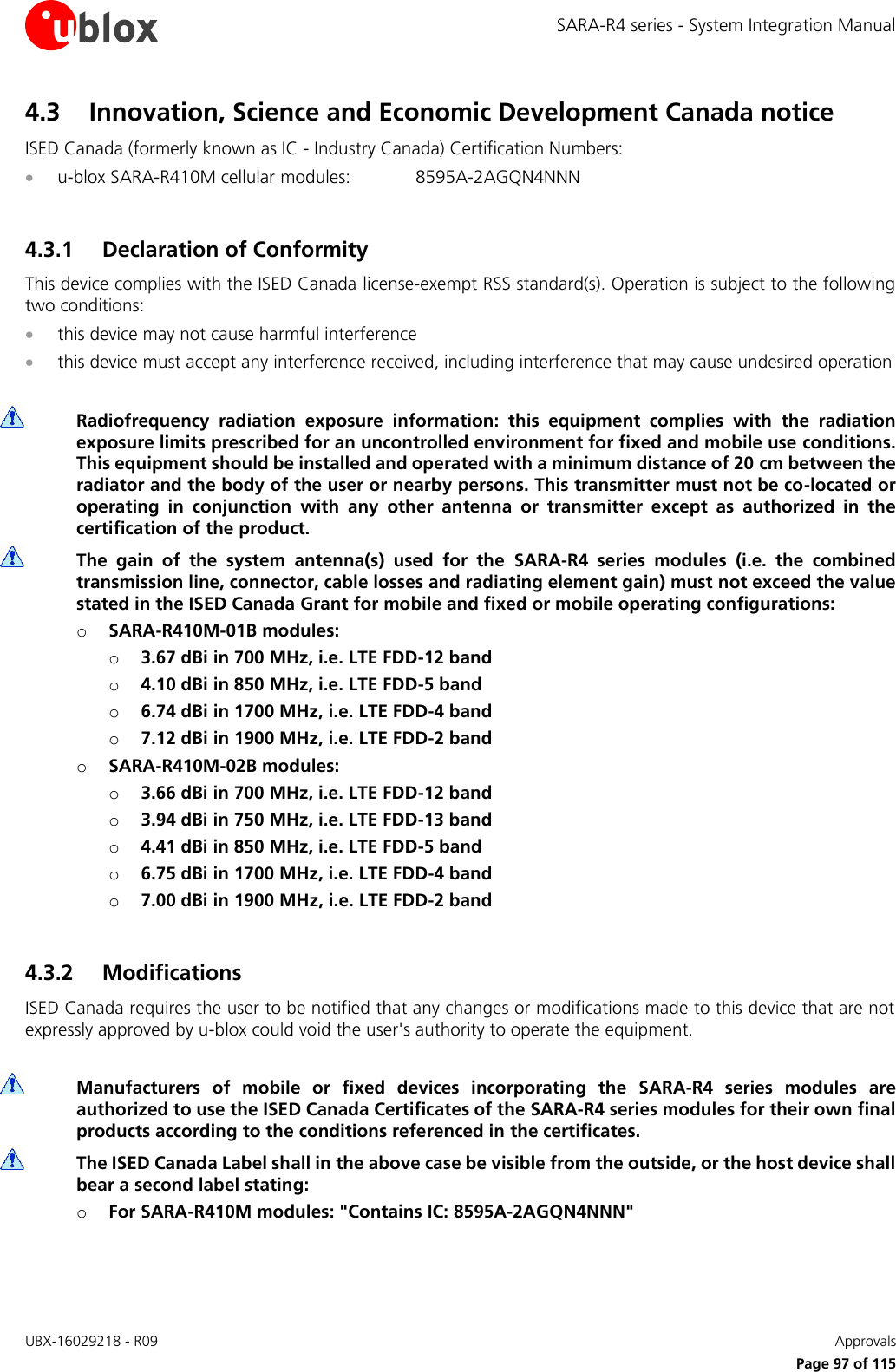 SARA-R4 series - System Integration Manual UBX-16029218 - R09    Approvals     Page 97 of 115 4.3 Innovation, Science and Economic Development Canada notice ISED Canada (formerly known as IC - Industry Canada) Certification Numbers:  u-blox SARA-R410M cellular modules:  8595A-2AGQN4NNN  4.3.1 Declaration of Conformity This device complies with the ISED Canada license-exempt RSS standard(s). Operation is subject to the following two conditions:  this device may not cause harmful interference  this device must accept any interference received, including interference that may cause undesired operation   Radiofrequency  radiation  exposure  information:  this  equipment  complies  with  the  radiation exposure limits prescribed for an uncontrolled environment for fixed and mobile use conditions. This equipment should be installed and operated with a minimum distance of 20 cm between the radiator and the body of the user or nearby persons. This transmitter must not be co-located or operating  in  conjunction  with  any  other  antenna  or  transmitter  except  as  authorized  in  the certification of the product.  The  gain  of  the  system  antenna(s)  used  for  the  SARA-R4  series  modules  (i.e.  the  combined transmission line, connector, cable losses and radiating element gain) must not exceed the value stated in the ISED Canada Grant for mobile and fixed or mobile operating configurations: o SARA-R410M-01B modules: o 3.67 dBi in 700 MHz, i.e. LTE FDD-12 band o 4.10 dBi in 850 MHz, i.e. LTE FDD-5 band  o 6.74 dBi in 1700 MHz, i.e. LTE FDD-4 band o 7.12 dBi in 1900 MHz, i.e. LTE FDD-2 band o SARA-R410M-02B modules: o 3.66 dBi in 700 MHz, i.e. LTE FDD-12 band o 3.94 dBi in 750 MHz, i.e. LTE FDD-13 band o 4.41 dBi in 850 MHz, i.e. LTE FDD-5 band o 6.75 dBi in 1700 MHz, i.e. LTE FDD-4 band o 7.00 dBi in 1900 MHz, i.e. LTE FDD-2 band  4.3.2 Modifications ISED Canada requires the user to be notified that any changes or modifications made to this device that are not expressly approved by u-blox could void the user&apos;s authority to operate the equipment.   Manufacturers  of  mobile  or  fixed  devices  incorporating  the  SARA-R4  series  modules  are authorized to use the ISED Canada Certificates of the SARA-R4 series modules for their own final products according to the conditions referenced in the certificates.  The ISED Canada Label shall in the above case be visible from the outside, or the host device shall bear a second label stating: o For SARA-R410M modules: &quot;Contains IC: 8595A-2AGQN4NNN&quot;  