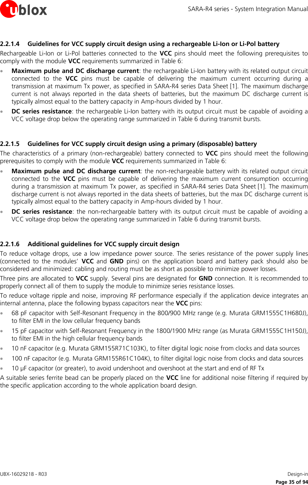 SARA-R4 series - System Integration Manual UBX-16029218 - R03    Design-in     Page 35 of 94 2.2.1.4 Guidelines for VCC supply circuit design using a rechargeable Li-Ion or Li-Pol battery Rechargeable  Li-Ion  or  Li-Pol  batteries  connected  to  the  VCC  pins  should  meet  the  following  prerequisites  to comply with the module VCC requirements summarized in Table 6:  Maximum pulse and DC discharge current: the rechargeable Li-Ion battery with its related output circuit connected  to  the  VCC  pins  must  be  capable  of  delivering  the  maximum  current  occurring  during  a transmission at maximum Tx power, as specified in SARA-R4 series Data Sheet [1]. The maximum discharge current  is  not  always  reported  in  the  data  sheets  of  batteries,  but  the  maximum  DC  discharge  current  is typically almost equal to the battery capacity in Amp-hours divided by 1 hour.  DC series resistance: the rechargeable Li-Ion battery with its output circuit must be capable of avoiding a VCC voltage drop below the operating range summarized in Table 6 during transmit bursts.  2.2.1.5 Guidelines for VCC supply circuit design using a primary (disposable) battery The  characteristics  of  a  primary  (non-rechargeable)  battery  connected  to  VCC  pins should  meet  the  following prerequisites to comply with the module VCC requirements summarized in Table 6:  Maximum  pulse  and  DC  discharge current: the non-rechargeable battery with its related output circuit connected  to  the  VCC  pins  must  be  capable  of  delivering  the  maximum  current  consumption  occurring during a transmission at maximum Tx power, as specified in SARA-R4 series Data Sheet [1]. The maximum discharge current is not always reported in the data sheets of batteries, but the max DC discharge current is typically almost equal to the battery capacity in Amp-hours divided by 1 hour.  DC  series  resistance: the  non-rechargeable  battery with its output circuit must be capable  of  avoiding a VCC voltage drop below the operating range summarized in Table 6 during transmit bursts.  2.2.1.6 Additional guidelines for VCC supply circuit design To reduce  voltage  drops,  use  a  low  impedance  power  source. The  series  resistance  of the  power supply  lines (connected  to  the  modules’  VCC  and  GND  pins)  on  the  application  board  and  battery  pack  should  also  be considered and minimized: cabling and routing must be as short as possible to minimize power losses. Three pins are allocated to VCC supply. Several pins are designated for GND connection. It is recommended to properly connect all of them to supply the module to minimize series resistance losses. To reduce voltage ripple and noise, improving RF performance especially if the application device integrates an internal antenna, place the following bypass capacitors near the VCC pins:  68 pF capacitor with Self-Resonant Frequency in the 800/900 MHz range (e.g. Murata GRM1555C1H680J), to filter EMI in the low cellular frequency bands   15 pF capacitor with Self-Resonant Frequency in the 1800/1900 MHz range (as Murata GRM1555C1H150J), to filter EMI in the high cellular frequency bands   10 nF capacitor (e.g. Murata GRM155R71C103K), to filter digital logic noise from clocks and data sources  100 nF capacitor (e.g. Murata GRM155R61C104K), to filter digital logic noise from clocks and data sources  10 µF capacitor (or greater), to avoid undershoot and overshoot at the start and end of RF Tx  A suitable series ferrite bead can be properly placed on the VCC line for additional noise filtering if required by the specific application according to the whole application board design.  