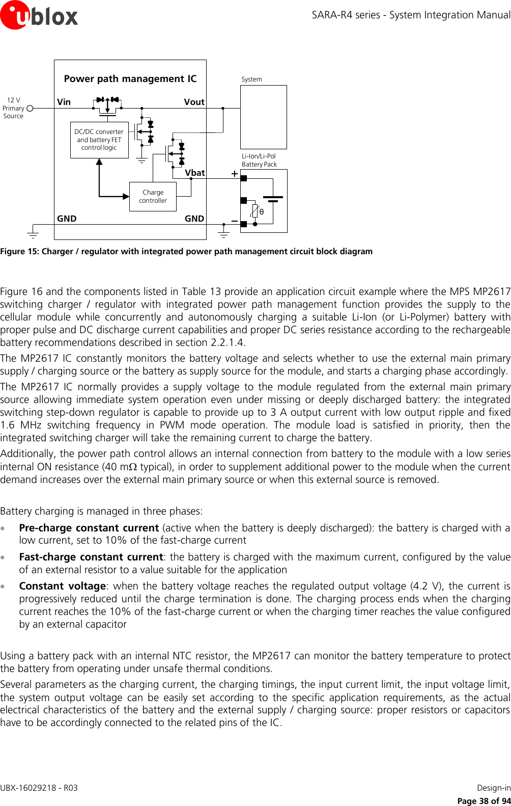 SARA-R4 series - System Integration Manual UBX-16029218 - R03    Design-in     Page 38 of 94 GNDPower path management ICVoutVinθLi-Ion/Li-Pol Battery PackGNDSystem12 V Primary SourceCharge controllerDC/DC converter and battery FET control logicVbat Figure 15: Charger / regulator with integrated power path management circuit block diagram  Figure 16 and the components listed in Table 13 provide an application circuit example where the MPS MP2617 switching  charger  /  regulator  with  integrated  power  path  management  function  provides  the  supply  to  the cellular  module  while  concurrently  and  autonomously  charging  a  suitable  Li-Ion  (or  Li-Polymer)  battery  with proper pulse and DC discharge current capabilities and proper DC series resistance according to the rechargeable battery recommendations described in section 2.2.1.4. The MP2617 IC constantly  monitors the battery voltage and selects whether  to  use the external main primary supply / charging source or the battery as supply source for the module, and starts a charging phase accordingly.  The  MP2617  IC  normally  provides  a  supply  voltage  to  the  module  regulated  from  the  external  main  primary source  allowing  immediate  system operation  even  under  missing  or  deeply  discharged  battery:  the  integrated switching step-down regulator is capable to provide up to 3 A output current with low output ripple and fixed 1.6  MHz  switching  frequency  in  PWM  mode  operation.  The  module  load  is  satisfied  in  priority,  then  the integrated switching charger will take the remaining current to charge the battery. Additionally, the power path control allows an internal connection from battery to the module with a low series internal ON resistance (40 m typical), in order to supplement additional power to the module when the current demand increases over the external main primary source or when this external source is removed.  Battery charging is managed in three phases:  Pre-charge constant current (active when the battery is deeply discharged): the battery is charged with a low current, set to 10% of the fast-charge current  Fast-charge constant current: the battery is charged with the maximum current, configured by the value of an external resistor to a value suitable for the application  Constant  voltage: when  the battery voltage reaches  the regulated output  voltage  (4.2  V),  the current  is progressively reduced  until the charge  termination is done. The  charging process ends when the charging current reaches the 10% of the fast-charge current or when the charging timer reaches the value configured by an external capacitor  Using a battery pack with an internal NTC resistor, the MP2617 can monitor the battery temperature to protect the battery from operating under unsafe thermal conditions. Several parameters as the charging current, the charging timings, the input current limit, the input voltage limit, the  system  output  voltage  can  be  easily  set  according  to  the  specific  application  requirements,  as  the  actual electrical characteristics of the battery and the external supply / charging source: proper resistors or capacitors have to be accordingly connected to the related pins of the IC.  