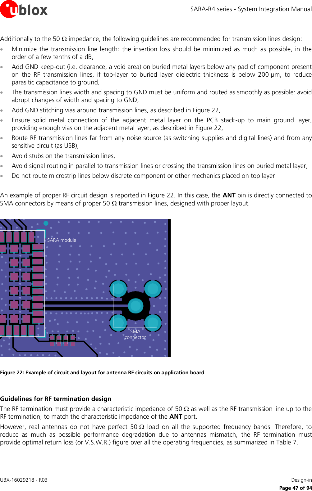 SARA-R4 series - System Integration Manual UBX-16029218 - R03    Design-in     Page 47 of 94 Additionally to the 50  impedance, the following guidelines are recommended for transmission lines design:  Minimize  the transmission  line length:  the  insertion  loss  should  be minimized as much  as possible,  in the order of a few tenths of a dB,  Add GND keep-out (i.e. clearance, a void area) on buried metal layers below any pad of component present on  the  RF  transmission  lines,  if  top-layer  to  buried  layer  dielectric  thickness  is  below  200 µm,  to  reduce parasitic capacitance to ground,  The transmission lines width and spacing to GND must be uniform and routed as smoothly as possible: avoid abrupt changes of width and spacing to GND,  Add GND stitching vias around transmission lines, as described in Figure 22,  Ensure  solid  metal  connection  of  the  adjacent  metal  layer  on  the  PCB  stack-up  to  main  ground  layer, providing enough vias on the adjacent metal layer, as described in Figure 22,  Route RF transmission lines far from any noise source (as switching supplies and digital lines) and from any sensitive circuit (as USB),  Avoid stubs on the transmission lines,  Avoid signal routing in parallel to transmission lines or crossing the transmission lines on buried metal layer,  Do not route microstrip lines below discrete component or other mechanics placed on top layer  An example of proper RF circuit design is reported in Figure 22. In this case, the ANT pin is directly connected to SMA connectors by means of proper 50  transmission lines, designed with proper layout.   Figure 22: Example of circuit and layout for antenna RF circuits on application board  Guidelines for RF termination design The RF termination must provide a characteristic impedance of 50  as well as the RF transmission line up to the RF termination, to match the characteristic impedance of the ANT port. However,  real  antennas  do  not  have  perfect  50   load  on  all  the  supported  frequency  bands.  Therefore,  to reduce  as  much  as  possible  performance  degradation  due  to  antennas  mismatch,  the  RF  termination  must provide optimal return loss (or V.S.W.R.) figure over all the operating frequencies, as summarized in Table 7.  SARA moduleSMAconnector