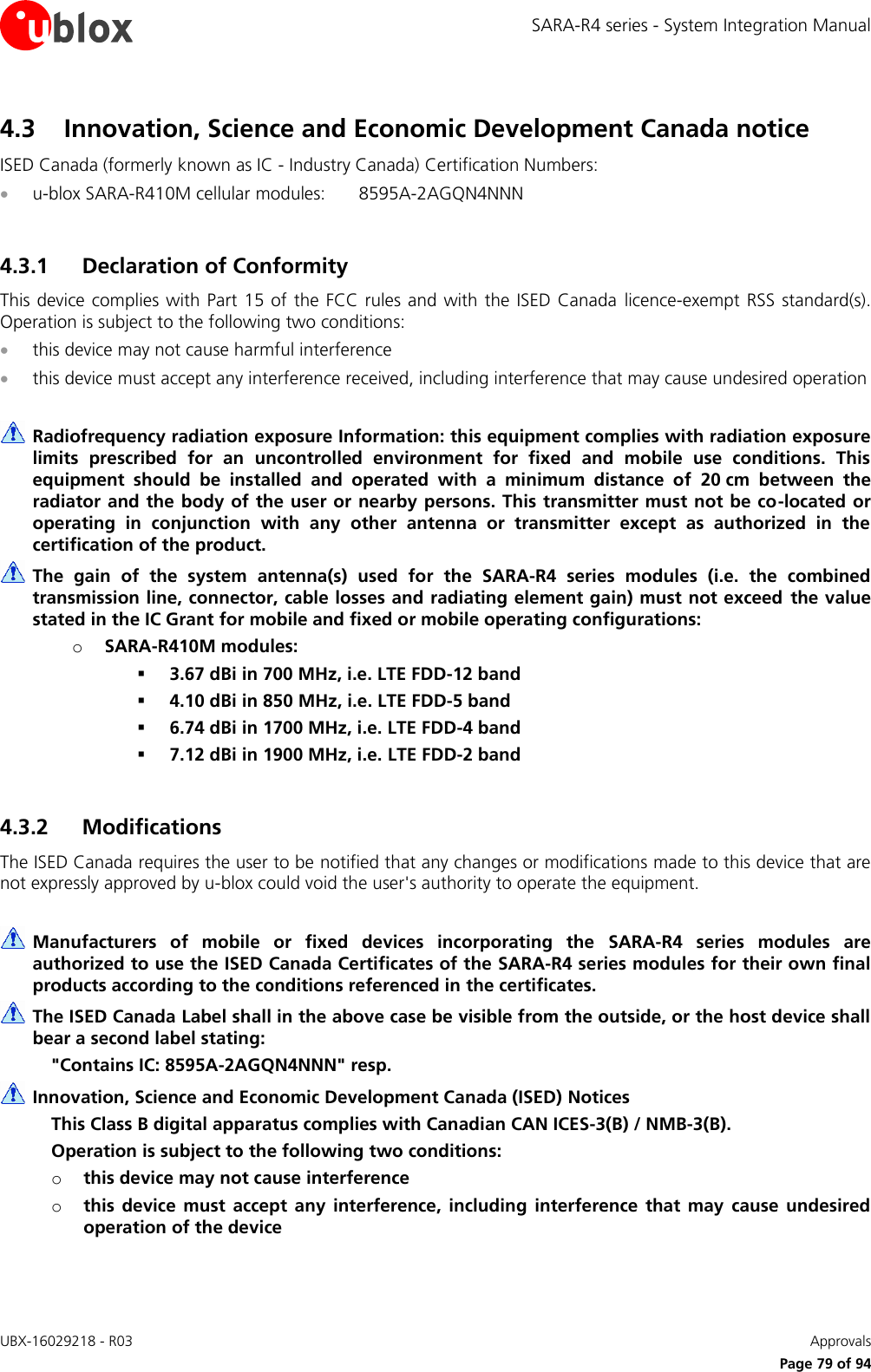 SARA-R4 series - System Integration Manual UBX-16029218 - R03    Approvals     Page 79 of 94 4.3 Innovation, Science and Economic Development Canada notice ISED Canada (formerly known as IC - Industry Canada) Certification Numbers:  u-blox SARA-R410M cellular modules:  8595A-2AGQN4NNN  4.3.1 Declaration of Conformity This device complies with Part  15  of  the  FCC  rules and with the  ISED  Canada licence-exempt  RSS  standard(s). Operation is subject to the following two conditions:  this device may not cause harmful interference  this device must accept any interference received, including interference that may cause undesired operation   Radiofrequency radiation exposure Information: this equipment complies with radiation exposure limits  prescribed  for  an  uncontrolled  environment  for  fixed  and  mobile  use  conditions.  This equipment  should  be  installed  and  operated  with  a  minimum  distance  of  20 cm  between  the radiator and the body of the user or nearby persons. This transmitter must not be co-located or operating  in  conjunction  with  any  other  antenna  or  transmitter  except  as  authorized  in  the certification of the product.  The  gain  of  the  system  antenna(s)  used  for  the  SARA-R4  series  modules  (i.e.  the  combined transmission line, connector, cable losses and radiating element gain) must not exceed  the value stated in the IC Grant for mobile and fixed or mobile operating configurations: o SARA-R410M modules:  3.67 dBi in 700 MHz, i.e. LTE FDD-12 band  4.10 dBi in 850 MHz, i.e. LTE FDD-5 band   6.74 dBi in 1700 MHz, i.e. LTE FDD-4 band  7.12 dBi in 1900 MHz, i.e. LTE FDD-2 band   4.3.2 Modifications The ISED Canada requires the user to be notified that any changes or modifications made to this device that are not expressly approved by u-blox could void the user&apos;s authority to operate the equipment.   Manufacturers  of  mobile  or  fixed  devices  incorporating  the  SARA-R4  series  modules  are authorized to use the ISED Canada Certificates of the SARA-R4 series modules for their own final products according to the conditions referenced in the certificates.  The ISED Canada Label shall in the above case be visible from the outside, or the host device shall bear a second label stating: &quot;Contains IC: 8595A-2AGQN4NNN&quot; resp.  Innovation, Science and Economic Development Canada (ISED) Notices This Class B digital apparatus complies with Canadian CAN ICES-3(B) / NMB-3(B). Operation is subject to the following two conditions: o this device may not cause interference o this  device  must  accept  any  interference,  including  interference  that  may  cause undesired operation of the device 
