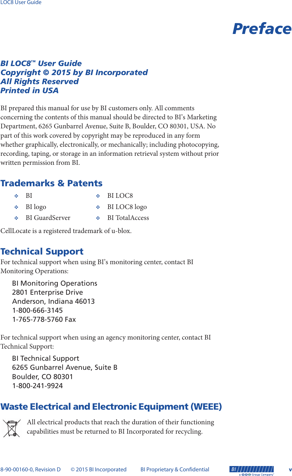 LOC8 User Guide8-90-00160-0, Revision D © 2015 BI Incorporated BI Proprietary &amp; Confidential v®PrefaceBI LOC8™ User GuideCopyright © 2015 by BI IncorporatedAll Rights ReservedPrinted in USABI prepared this manual for use by BI customers only. All comments concerning the contents of this manual should be directed to BI’s Marketing Department, 6265 Gunbarrel Avenue, Suite B, Boulder, CO 80301, USA. No part of this work covered by copyright may be reproduced in any form whether graphically, electronically, or mechanically; including photocopying, recording, taping, or storage in an information retrieval system without prior written permission from BI.Trademarks &amp; PatentsCellLocate is a registered trademark of u-blox.Technical SupportFor technical support when using BI’s monitoring center, contact BI Monitoring Operations:BI Monitoring Operations2801 Enterprise DriveAnderson, Indiana 460131-800-666-31451-765-778-5760 FaxFor technical support when using an agency monitoring center, contact BI Technical Support:BI Technical Support6265 Gunbarrel Avenue, Suite BBoulder, CO 803011-800-241-9924Waste Electrical and Electronic Equipment (WEEE)All electrical products that reach the duration of their functioning capabilities must be returned to BI Incorporated for recycling. BI BI LOC8BI logo BI LOC8 logoBI GuardServer BI TotalAccess