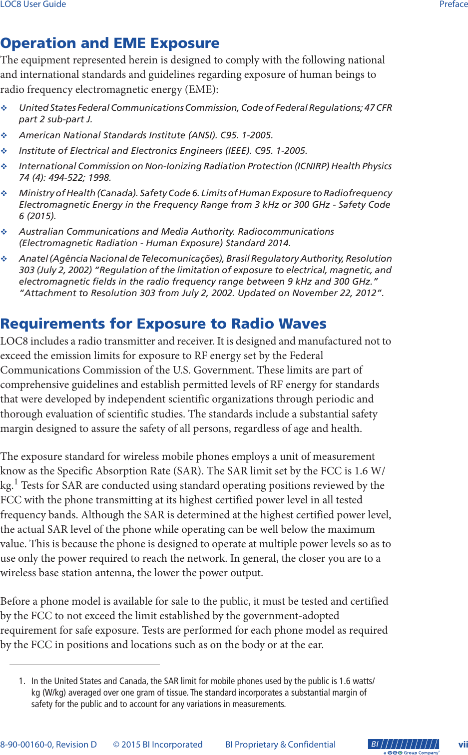LOC8 User Guide Preface8-90-00160-0, Revision D © 2015 BI Incorporated BI Proprietary &amp; Confidential vii®Operation and EME ExposureThe equipment represented herein is designed to comply with the following national and international standards and guidelines regarding exposure of human beings to radio frequency electromagnetic energy (EME):United States Federal Communications Commission, Code of Federal Regulations; 47 CFR part 2 sub-part J.American National Standards Institute (ANSI). C95. 1-2005.Institute of Electrical and Electronics Engineers (IEEE). C95. 1-2005.International Commission on Non-Ionizing Radiation Protection (ICNIRP) Health Physics 74 (4): 494-522; 1998.Ministry of Health (Canada). Safety Code 6. Limits of Human Exposure to Radiofrequency Electromagnetic Energy in the Frequency Range from 3 kHz or 300 GHz - Safety Code 6 (2015).Australian Communications and Media Authority. Radiocommunications (Electromagnetic Radiation - Human Exposure) Standard 2014.Anatel (Agência Nacional de Telecomunicações), Brasil Regulatory Authority, Resolution 303 (July 2, 2002) “Regulation of the limitation of exposure to electrical, magnetic, and electromagnetic fields in the radio frequency range between 9 kHz and 300 GHz.” “Attachment to Resolution 303 from July 2, 2002. Updated on November 22, 2012”.Requirements for Exposure to Radio WavesLOC8 includes a radio transmitter and receiver. It is designed and manufactured not to exceed the emission limits for exposure to RF energy set by the Federal Communications Commission of the U.S. Government. These limits are part of comprehensive guidelines and establish permitted levels of RF energy for standards that were developed by independent scientific organizations through periodic and thorough evaluation of scientific studies. The standards include a substantial safety margin designed to assure the safety of all persons, regardless of age and health.The exposure standard for wireless mobile phones employs a unit of measurement know as the Specific Absorption Rate (SAR). The SAR limit set by the FCC is 1.6 W/kg.1 Tests for SAR are conducted using standard operating positions reviewed by the FCC with the phone transmitting at its highest certified power level in all tested frequency bands. Although the SAR is determined at the highest certified power level, the actual SAR level of the phone while operating can be well below the maximum value. This is because the phone is designed to operate at multiple power levels so as to use only the power required to reach the network. In general, the closer you are to a wireless base station antenna, the lower the power output.Before a phone model is available for sale to the public, it must be tested and certified by the FCC to not exceed the limit established by the government-adopted requirement for safe exposure. Tests are performed for each phone model as required by the FCC in positions and locations such as on the body or at the ear.1. In the United States and Canada, the SAR limit for mobile phones used by the public is 1.6 watts/kg (W/kg) averaged over one gram of tissue. The standard incorporates a substantial margin of safety for the public and to account for any variations in measurements.