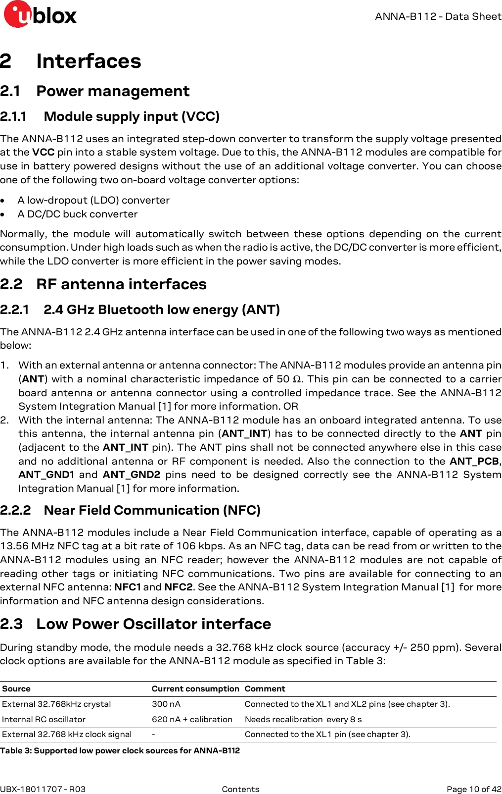  ANNA-B112 - Data Sheet UBX-18011707 - R03  Contents   Page 10 of 42      2 Interfaces 2.1 Power management 2.1.1 Module supply input (VCC) The ANNA-B112 uses an integrated step-down converter to transform the supply voltage presented at the VCC pin into a stable system voltage. Due to this, the ANNA-B112 modules are compatible for use in battery powered designs without the use of an additional voltage converter. You can choose one of the following two on-board voltage converter options:  A low-dropout (LDO) converter  A DC/DC buck converter Normally,  the  module  will  automatically  switch  between  these  options  depending  on  the  current consumption. Under high loads such as when the radio is active, the DC/DC converter is more efficient, while the LDO converter is more efficient in the power saving modes. 2.2 RF antenna interfaces 2.2.1 2.4 GHz Bluetooth low energy (ANT) The ANNA-B112 2.4 GHz antenna interface can be used in one of the following two ways as mentioned below: 1. With an external antenna or antenna connector: The ANNA-B112 modules provide an antenna pin (ANT) with a nominal characteristic impedance of 50 Ω. This pin  can be connected to a carrier board antenna or antenna  connector using a  controlled impedance  trace. See the ANNA-B112 System Integration Manual [1] for more information. OR 2. With the internal antenna: The ANNA-B112 module has an onboard integrated antenna. To use this antenna,  the  internal  antenna  pin (ANT_INT)  has  to be connected  directly to the  ANT pin (adjacent to the ANT_INT pin). The ANT pins shall not be connected anywhere else in this case and  no  additional  antenna  or  RF  component  is  needed.  Also  the  connection  to  the  ANT_PCB, ANT_GND1  and  ANT_GND2  pins  need  to  be  designed  correctly  see  the  ANNA-B112  System Integration Manual [1] for more information. 2.2.2 Near Field Communication (NFC) The ANNA-B112 modules include a Near Field Communication interface, capable of operating as a 13.56 MHz NFC tag at a bit rate of 106 kbps. As an NFC tag, data can be read from or written to the ANNA-B112  modules  using  an  NFC  reader;  however  the  ANNA-B112  modules  are  not  capable  of reading  other  tags or  initiating  NFC  communications.  Two  pins  are  available for  connecting  to  an external NFC antenna: NFC1 and NFC2. See the ANNA-B112 System Integration Manual [1]  for more information and NFC antenna design considerations. 2.3 Low Power Oscillator interface During standby mode, the module needs a 32.768 kHz clock source (accuracy +/- 250 ppm). Several clock options are available for the ANNA-B112 module as specified in Table 3: Table 3: Supported low power clock sources for ANNA-B112 Source Current consumption Comment External 32.768kHz crystal  300 nA  Connected to the XL1 and XL2 pins (see chapter 3). Internal RC oscillator  620 nA + calibration  Needs recalibration  every 8 s External 32.768 kHz clock signal  -  Connected to the XL1 pin (see chapter 3). 