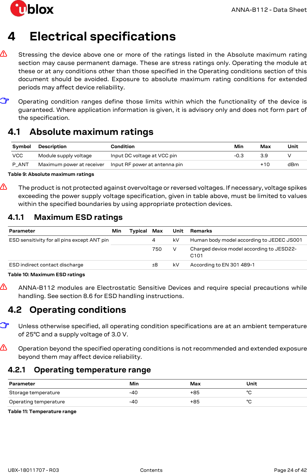   ANNA-B112 - Data Sheet UBX-18011707 - R03  Contents   Page 24 of 42      4 Electrical specifications ⚠ Stressing  the  device  above  one  or  more  of  the  ratings  listed  in  the  Absolute  maximum  rating section may cause permanent damage. These are stress ratings only. Operating the module at these or at any conditions other than those specified in the Operating conditions section of this document  should  be  avoided.  Exposure  to  absolute  maximum  rating  conditions  for  extended periods may affect device reliability. ☞ Operating  condition  ranges  define  those  limits  within  which  the  functionality  of  the  device  is guaranteed. Where application information is given, it is advisory only and does not form part of the specification. 4.1 Absolute maximum ratings Symbol Description Condition Min Max Unit VCC  Module supply voltage  Input DC voltage at VCC pin  -0.3  3.9  V P_ANT  Maximum power at receiver  Input RF power at antenna pin    +10  dBm Table 9: Absolute maximum ratings ⚠ The product is not protected against overvoltage or reversed voltages. If necessary, voltage spikes exceeding the power supply voltage specification, given in table above, must be limited to values within the specified boundaries by using appropriate protection devices. 4.1.1 Maximum ESD ratings Parameter Min Typical Max Unit Remarks ESD sensitivity for all pins except ANT pin     4  kV  Human body model according to JEDEC JS001     750  V  Charged device model according to JESD22-C101 ESD indirect contact discharge      ±8  kV  According to EN 301 489-1 Table 10: Maximum ESD ratings ⚠ ANNA-B112  modules  are  Electrostatic  Sensitive  Devices  and  require  special  precautions  while handling. See section 8.6 for ESD handling instructions. 4.2 Operating conditions ☞ Unless otherwise specified, all operating condition specifications are at an ambient temperature of 25°C and a supply voltage of 3.0 V. ⚠ Operation beyond the specified operating conditions is not recommended and extended exposure beyond them may affect device reliability. 4.2.1 Operating temperature range Parameter Min Max Unit Storage temperature  -40  +85  °C Operating temperature  -40  +85  °C Table 11: Temperature range 