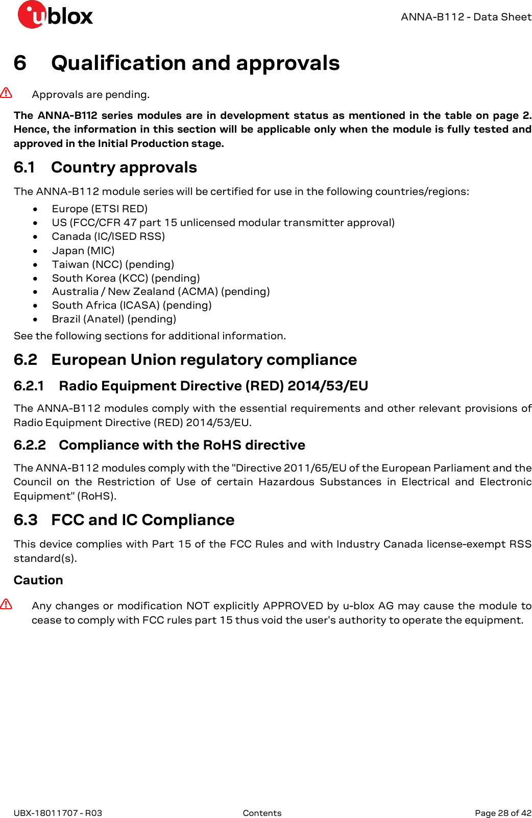   ANNA-B112 - Data Sheet UBX-18011707 - R03  Contents   Page 28 of 42      6 Qualification and approvals ⚠ Approvals are pending.  The  ANNA-B112  series  modules  are  in  development  status  as  mentioned  in  the  table  on  page  2. Hence, the information in this section will be applicable only when the module is fully tested and approved in the Initial Production stage. 6.1 Country approvals The ANNA-B112 module series will be certified for use in the following countries/regions:   Europe (ETSI RED)  US (FCC/CFR 47 part 15 unlicensed modular transmitter approval)  Canada (IC/ISED RSS)  Japan (MIC)  Taiwan (NCC) (pending)  South Korea (KCC) (pending)  Australia / New Zealand (ACMA) (pending)  South Africa (ICASA) (pending)  Brazil (Anatel) (pending) See the following sections for additional information. 6.2 European Union regulatory compliance 6.2.1 Radio Equipment Directive (RED) 2014/53/EU The ANNA-B112 modules comply with the essential requirements and other relevant provisions of Radio Equipment Directive (RED) 2014/53/EU.  6.2.2 Compliance with the RoHS directive The ANNA-B112 modules comply with the &quot;Directive 2011/65/EU of the European Parliament and the Council  on  the  Restriction  of  Use  of  certain  Hazardous  Substances  in  Electrical  and  Electronic Equipment&quot; (RoHS). 6.3 FCC and IC Compliance This device complies with Part 15 of the FCC Rules and with Industry Canada license-exempt RSS standard(s).  Caution ⚠ Any changes  or modification  NOT explicitly APPROVED by u-blox AG may cause the module  to cease to comply with FCC rules part 15 thus void the user&apos;s authority to operate the equipment. 
