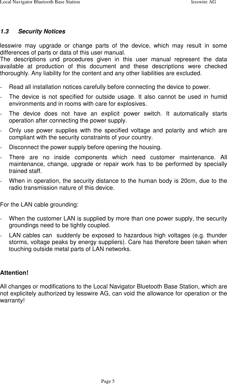 Local Navigator Bluetooth Base Station lesswire AGPage 51.3 Security Noticeslesswire may upgrade or change parts of the device, which may result in somedifferences of parts or data of this user manual.The descriptions und procedures given in this user manual represent the dataavailable at production of this document and these descriptions were checkedthoroughly. Any liability for the content and any other liabilities are excluded.-  Read all installation notices carefully before connecting the device to power.-  The device is not specified for outside usage. It also cannot be used in humidenvironments and in rooms with care for explosives.-  The device does not have an explicit power switch. It automatically startsoperation after connecting the power supply.-  Only use power supplies with the specified voltage and polarity and which arecompliant with the security constraints of your country.-  Disconnect the power supply before opening the housing.-  There are no inside components which need customer maintenance. Allmaintenance, change, upgrade or repair work has to be performed by speciallytrained staff.-  When in operation, the security distance to the human body is 20cm, due to theradio transmission nature of this device.For the LAN cable grounding:-  When the customer LAN is supplied by more than one power supply, the securitygroundings need to be tightly coupled.-  LAN cables can  suddenly be exposed to hazardous high voltages (e.g. thunderstorms, voltage peaks by energy suppliers). Care has therefore been taken whentouching outside metal parts of LAN networks.Attention!All changes or modifications to the Local Navigator Bluetooth Base Station, which arenot explicitely authorized by lesswire AG, can void the allowance for operation or thewarranty!