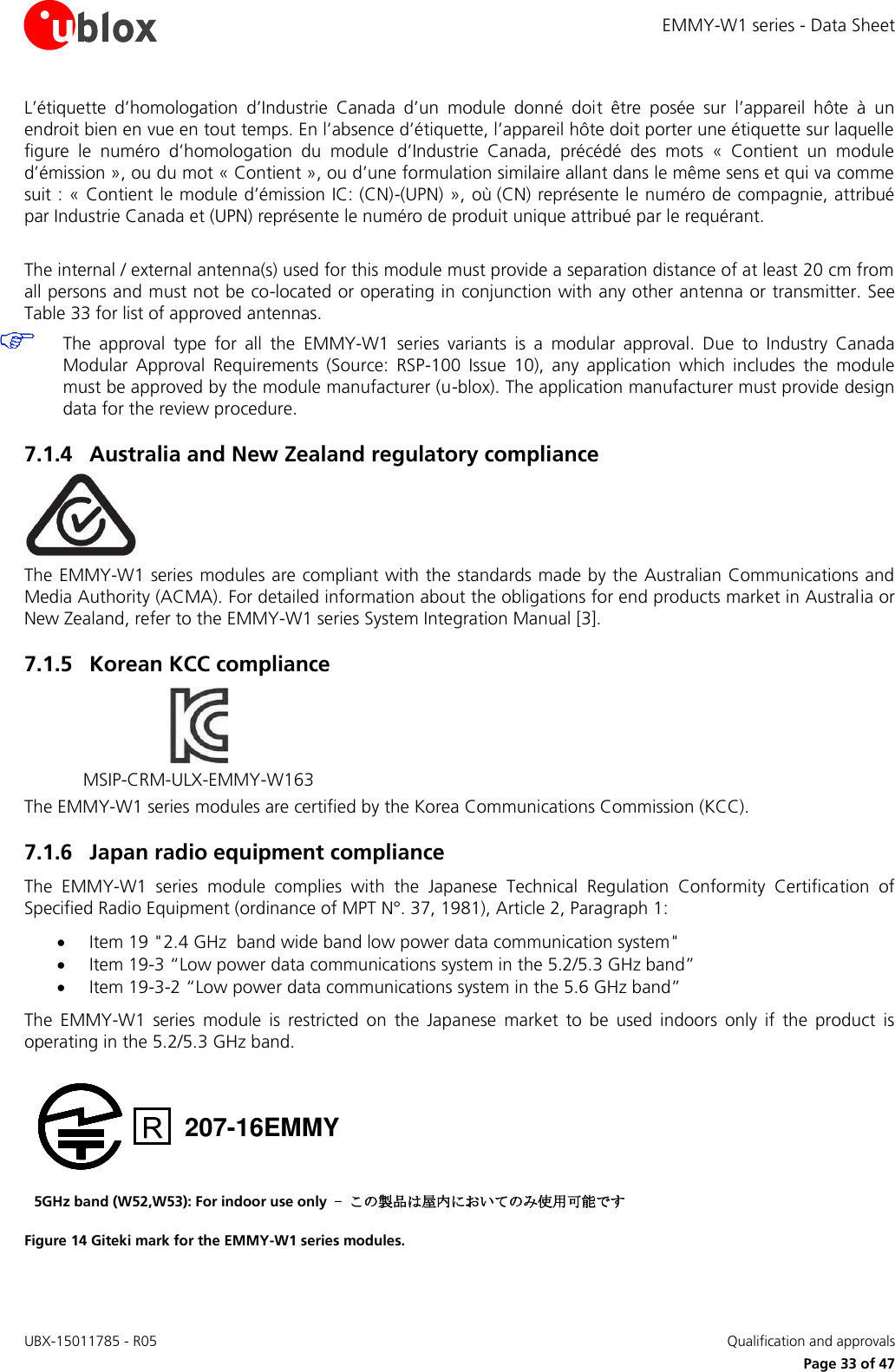 EMMY-W1 series - Data Sheet UBX-15011785 - R05   Qualification and approvals     Page 33 of 47 L’étiquette  d’homologation  d’Industrie  Canada  d’un  module  donné  doit  être  posée  sur  l’appareil  hôte  à  un endroit bien en vue en tout temps. En l’absence d’étiquette, l’appareil hôte doit porter une étiquette sur laquelle figure  le  numéro  d’homologation  du  module  d’Industrie  Canada,  précédé  des  mots  «  Contient  un  module d’émission », ou du mot « Contient », ou d’une formulation similaire allant dans le même sens et qui va comme suit : « Contient le module d’émission IC: (CN)-(UPN) », où (CN) représente le numéro de compagnie, attribué par Industrie Canada et (UPN) représente le numéro de produit unique attribué par le requérant.  The internal / external antenna(s) used for this module must provide a separation distance of at least 20 cm from all persons and must not be co-located or operating in conjunction with any other antenna or transmitter. See Table 33 for list of approved antennas.  The  approval  type  for  all  the  EMMY-W1  series  variants  is  a  modular  approval.  Due  to  Industry  Canada Modular  Approval  Requirements  (Source:  RSP-100  Issue  10),  any  application  which  includes  the  module must be approved by the module manufacturer (u-blox). The application manufacturer must provide design data for the review procedure.  7.1.4 Australia and New Zealand regulatory compliance  The EMMY-W1 series modules are compliant with the standards made by the Australian Communications and Media Authority (ACMA). For detailed information about the obligations for end products market in Australia or New Zealand, refer to the EMMY-W1 series System Integration Manual [3]. 7.1.5 Korean KCC compliance  MSIP-CRM-ULX-EMMY-W163  The EMMY-W1 series modules are certified by the Korea Communications Commission (KCC). 7.1.6 Japan radio equipment compliance The  EMMY-W1  series  module  complies  with  the  Japanese  Technical  Regulation  Conformity  Certification  of Specified Radio Equipment (ordinance of MPT N°. 37, 1981), Article 2, Paragraph 1:   Item 19 &quot;2.4 GHz  band wide band low power data communication system&quot;  Item 19-3 “Low power data communications system in the 5.2/5.3 GHz band”  Item 19-3-2 “Low power data communications system in the 5.6 GHz band”  The  EMMY-W1  series  module  is  restricted  on  the  Japanese  market  to  be  used  indoors  only  if  the  product  is operating in the 5.2/5.3 GHz band.   207-16EMMY 5GHz band (W52,W53): For indoor use only - この製品は屋内においてのみ使用可能です Figure 14 Giteki mark for the EMMY-W1 series modules. 