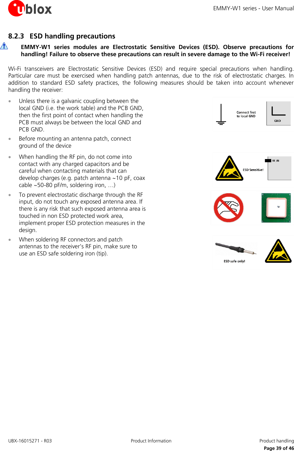 EMMY-W1 series - User Manual UBX-16015271 - R03 Product Information  Product handling     Page 39 of 46 8.2.3 ESD handling precautions  EMMY-W1  series  modules  are  Electrostatic  Sensitive  Devices  (ESD).  Observe  precautions  for handling! Failure to observe these precautions can result in severe damage to the Wi-Fi receiver! Wi-Fi  transceivers  are  Electrostatic  Sensitive  Devices  (ESD)  and  require  special  precautions  when  handling. Particular  care  must  be  exercised  when  handling  patch  antennas,  due  to  the  risk  of  electrostatic  charges.  In addition  to  standard  ESD  safety  practices,  the  following  measures  should  be  taken  into  account  whenever handling the receiver:  Unless there is a galvanic coupling between the local GND (i.e. the work table) and the PCB GND, then the first point of contact when handling the PCB must always be between the local GND and PCB GND.  Before mounting an antenna patch, connect ground of the device   When handling the RF pin, do not come into contact with any charged capacitors and be careful when contacting materials that can develop charges (e.g. patch antenna ~10 pF, coax cable ~50-80 pF/m, soldering iron, …)   To prevent electrostatic discharge through the RF input, do not touch any exposed antenna area. If there is any risk that such exposed antenna area is touched in non ESD protected work area, implement proper ESD protection measures in the design.   When soldering RF connectors and patch antennas to the receiver’s RF pin, make sure to use an ESD safe soldering iron (tip).     