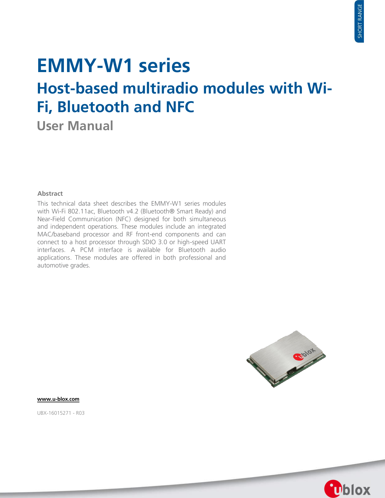   EMMY-W1 series Host-based multiradio modules with Wi-Fi, Bluetooth and NFC User Manual                   Abstract This  technical  data  sheet  describes  the  EMMY-W1  series  modules with Wi-Fi 802.11ac, Bluetooth v4.2 (Bluetooth® Smart Ready) and Near-Field  Communication  (NFC)  designed  for  both  simultaneous and  independent  operations.  These  modules  include  an  integrated MAC/baseband  processor  and  RF  front-end  components  and  can connect to a host processor through SDIO 3.0 or high-speed UART interfaces.  A  PCM  interface  is  available  for  Bluetooth  audio applications.  These  modules  are  offered  in  both  professional  and automotive grades.  www.u-blox.com UBX-16015271 - R03 