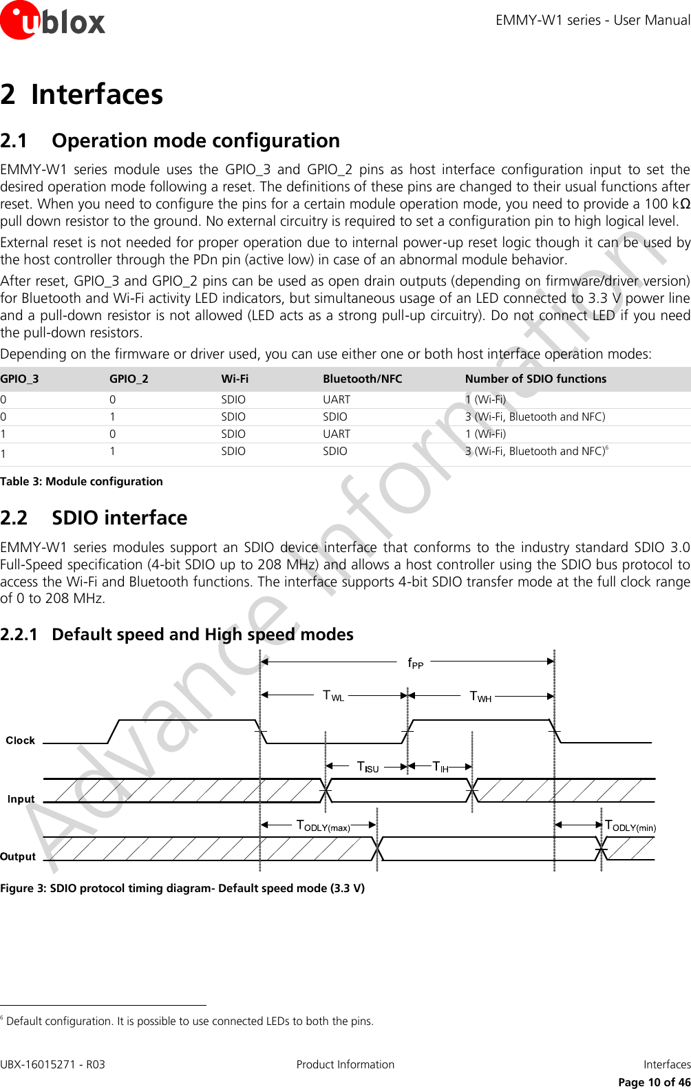 EMMY-W1 series - User Manual UBX-16015271 - R03 Product Information  Interfaces     Page 10 of 46 2 Interfaces 2.1 Operation mode configuration EMMY-W1  series  module  uses  the  GPIO_3  and  GPIO_2  pins  as  host  interface  configuration  input  to  set  the desired operation mode following a reset. The definitions of these pins are changed to their usual functions after reset. When you need to configure the pins for a certain module operation mode, you need to provide a 100 kΩ pull down resistor to the ground. No external circuitry is required to set a configuration pin to high logical level. External reset is not needed for proper operation due to internal power-up reset logic though it can be used by the host controller through the PDn pin (active low) in case of an abnormal module behavior. After reset, GPIO_3 and GPIO_2 pins can be used as open drain outputs (depending on firmware/driver version) for Bluetooth and Wi-Fi activity LED indicators, but simultaneous usage of an LED connected to 3.3 V power line and a pull-down resistor is not allowed (LED acts as a strong pull-up circuitry). Do not connect LED if you need the pull-down resistors. Depending on the firmware or driver used, you can use either one or both host interface operation modes: GPIO_3 GPIO_2 Wi-Fi Bluetooth/NFC Number of SDIO functions 0 0 SDIO UART 1 (Wi-Fi) 0 1 SDIO SDIO 3 (Wi-Fi, Bluetooth and NFC) 1 0 SDIO UART 1 (Wi-Fi) 1 1 SDIO SDIO 3 (Wi-Fi, Bluetooth and NFC)6 Table 3: Module configuration 2.2 SDIO interface EMMY-W1  series  modules  support  an  SDIO  device  interface that  conforms  to  the  industry  standard  SDIO  3.0  Full-Speed specification (4-bit SDIO up to 208 MHz) and allows a host controller using the SDIO bus protocol to access the Wi-Fi and Bluetooth functions. The interface supports 4-bit SDIO transfer mode at the full clock range of 0 to 208 MHz. 2.2.1 Default speed and High speed modes  Figure 3: SDIO protocol timing diagram- Default speed mode (3.3 V)                                                       6 Default configuration. It is possible to use connected LEDs to both the pins. 