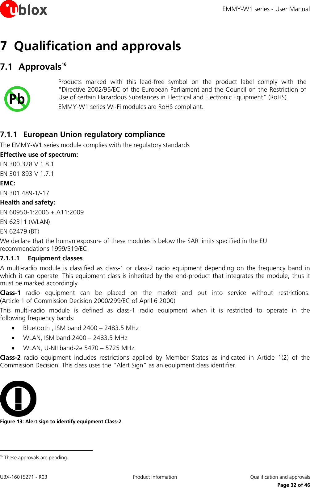 EMMY-W1 series - User Manual UBX-16015271 - R03 Product Information  Qualification and approvals     Page 32 of 46 7 Qualification and approvals  7.1 Approvals16  Products  marked  with  this  lead-free  symbol  on  the  product  label  comply  with  the &quot;Directive 2002/95/EC of the European Parliament and the Council on the Restriction of Use of certain Hazardous Substances in Electrical and Electronic Equipment&quot; (RoHS). EMMY-W1 series Wi-Fi modules are RoHS compliant.  7.1.1 European Union regulatory compliance The EMMY-W1 series module complies with the regulatory standards  Effective use of spectrum:  EN 300 328 V 1.8.1  EN 301 893 V 1.7.1 EMC: EN 301 489-1/-17 Health and safety:  EN 60950-1:2006 + A11:2009 EN 62311 (WLAN) EN 62479 (BT) We declare that the human exposure of these modules is below the SAR limits specified in the EU recommendations 1999/519/EC. 7.1.1.1 Equipment classes A  multi-radio  module  is  classified  as  class-1  or  class-2  radio  equipment  depending  on  the  frequency  band  in which it  can operate.  This equipment class  is inherited  by the  end-product that  integrates the module,  thus it must be marked accordingly.   Class-1  radio  equipment  can  be  placed  on  the  market  and  put  into  service  without  restrictions. (Article 1 of Commission Decision 2000/299/EC of April 6 2000) This  multi-radio  module  is  defined  as  class-1  radio  equipment  when  it  is  restricted  to  operate  in  the following frequency bands:  Bluetooth , ISM band 2400 – 2483.5 MHz  WLAN, ISM band 2400 – 2483.5 MHz  WLAN, U-NII band-2e 5470 – 5725 MHz  Class-2  radio  equipment  includes  restrictions  applied  by  Member  States  as  indicated  in  Article  1(2)  of  the Commission Decision. This class uses the “Alert Sign” as an equipment class identifier.   Figure 13: Alert sign to identify equipment Class-2                                                        16 These approvals are pending.  
