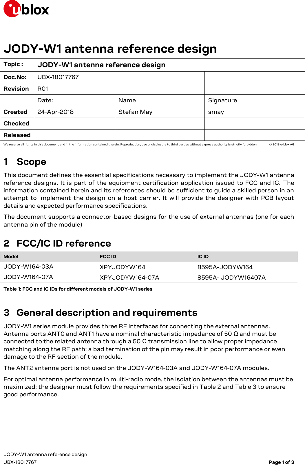  JODY-W1 antenna reference design     UBX-18017767    Page 1 of 3 JODY-W1 antenna reference design Topic : JODY-W1 antenna reference design Doc.No: UBX-18017767  Revision R01  Date: Name Signature Created 24-Apr-2018 Stefan May smay Checked    Released    We reserve all rights in this document and in the information contained therein. Reproduction, use or disclosure to third parties without express authority is strictly forbidden.   © 2018 u-blox AG 1 Scope This document defines the essential specifications necessary to implement the JODY-W1 antenna reference  designs.  It  is  part  of the equipment certification application  issued  to FCC and IC.  The information contained herein and its references should be sufficient to guide a skilled person in an attempt  to  implement  the  design  on  a  host  carrier.  It  will  provide  the  designer  with  PCB  layout details and expected performance specifications. The document supports a connector-based designs for the use of external antennas (one for each antenna pin of the module) 2 FCC/IC ID reference Model FCC ID IC ID JODY-W164-03A XPYJODYW164 8595A-JODYW164 JODY-W164-07A XPYJODYW164-07A 8595A- JODYW16407A Table 1: FCC and IC IDs for different models of JODY-W1 series 3 General description and requirements JODY-W1 series module provides three RF interfaces for connecting the external antennas. Antenna ports ANT0 and ANT1 have a nominal characteristic impedance of 50 Ω and must be connected to the related antenna through a 50 Ω transmission line to allow proper impedance matching along the RF path; a bad termination of the pin may result in poor performance or even damage to the RF section of the module. The ANT2 antenna port is not used on the JODY-W164-03A and JODY-W164-07A modules. For optimal antenna performance in multi-radio mode, the isolation between the antennas must be maximized; the designer must follow the requirements specified in Table 2 and Table 3 to ensure good performance. 