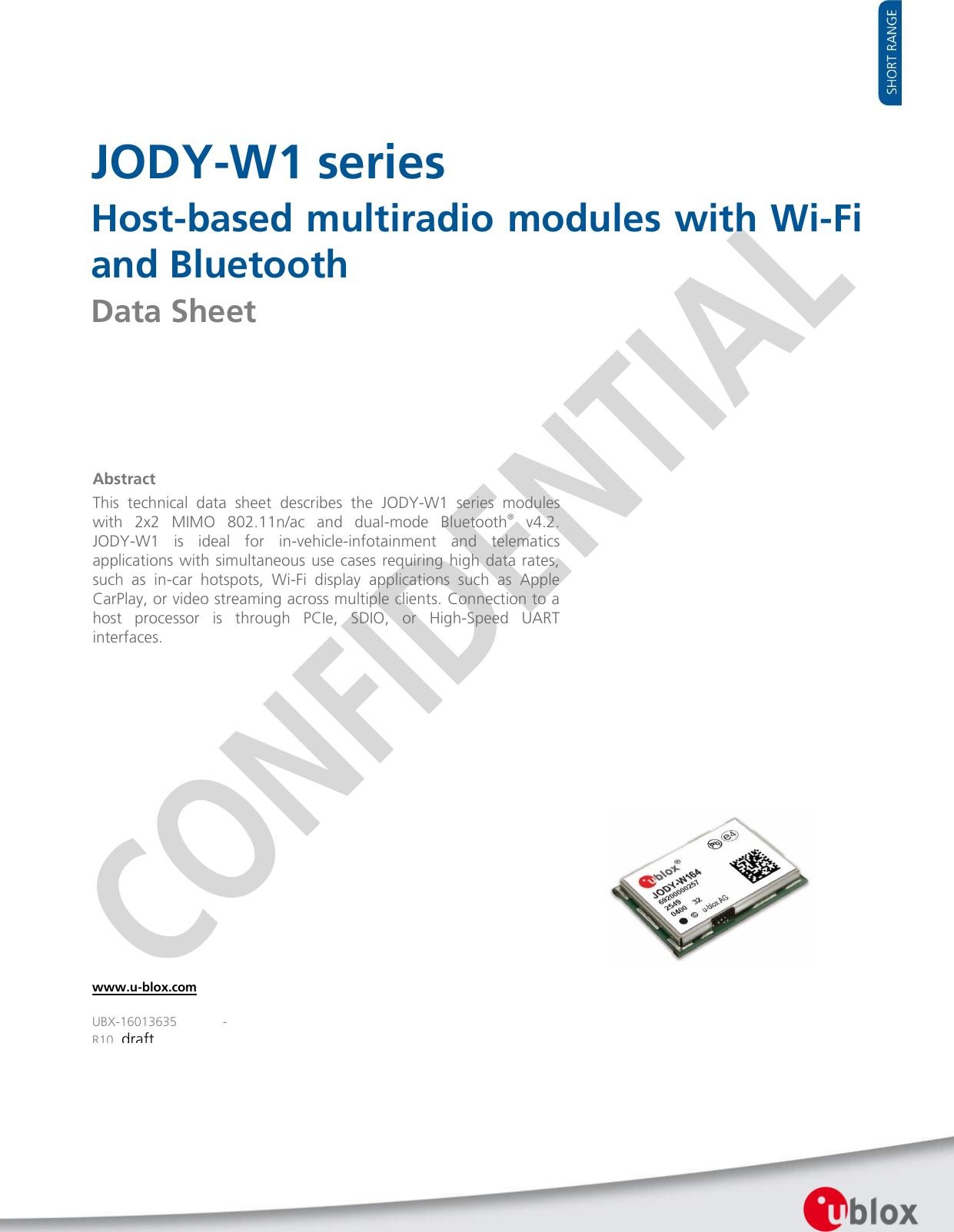    JODY-W1 series Host-based multiradio modules with Wi-Fi and Bluetooth Data Sheet                   Abstract This  technical  data  sheet  describes  the  JODY-W1  series  modules with  2x2  MIMO  802.11n/ac  and  dual-mode  Bluetooth®  v4.2.  JODY-W1  is  ideal  for  in-vehicle-infotainment  and  telematics applications with simultaneous use cases requiring high data rates, such  as  in-car  hotspots,  Wi-Fi  display  applications  such  as  Apple CarPlay, or video streaming across multiple clients. Connection to a host  processor  is  through  PCIe,  SDIO,  or  High-Speed  UART interfaces.   www.u-blox.com UBX-16013635  - R10_draft 