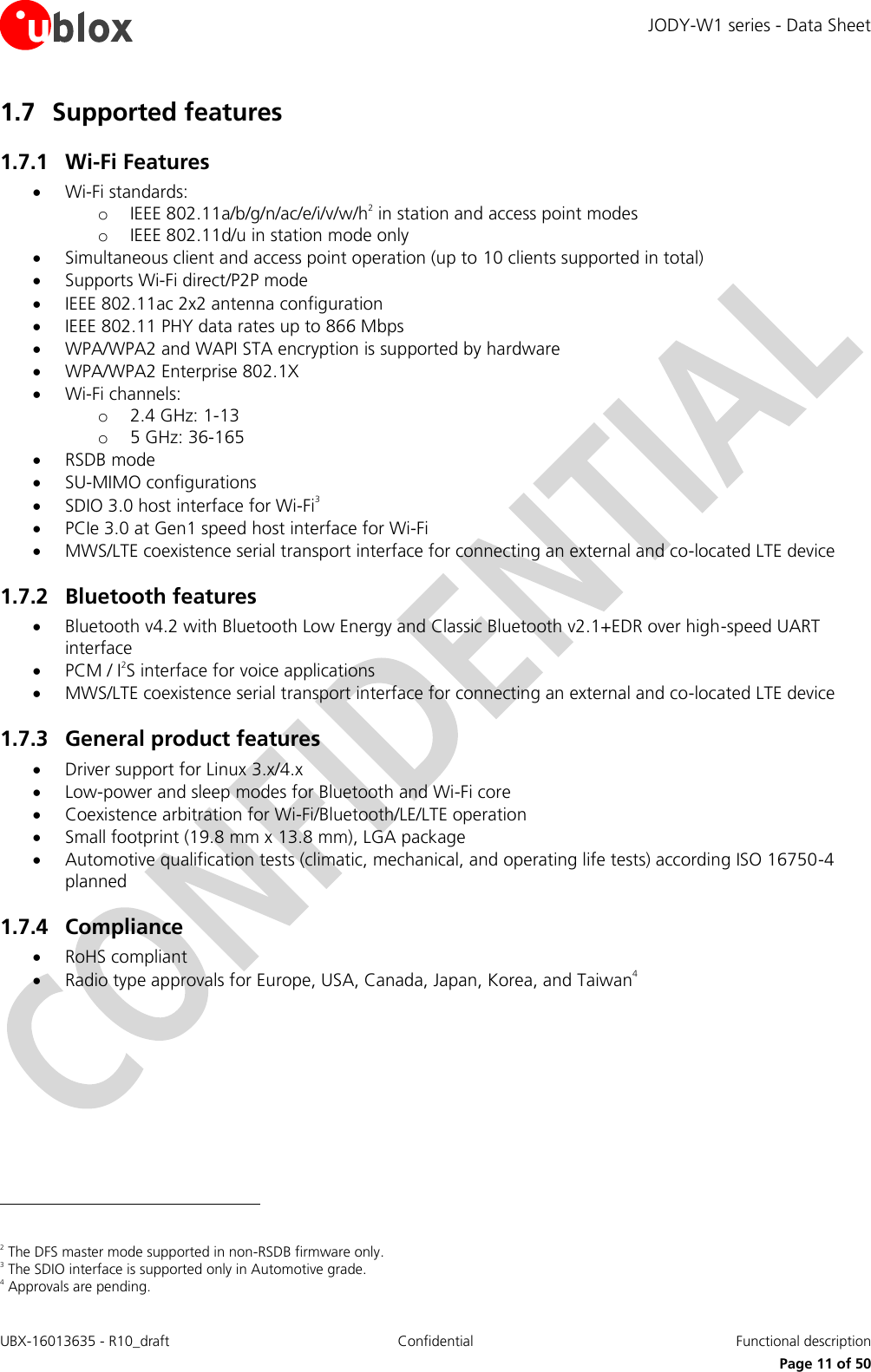 JODY-W1 series - Data Sheet UBX-16013635 - R10_draft Confidential  Functional description     Page 11 of 50 1.7 Supported features 1.7.1 Wi-Fi Features  Wi-Fi standards: o IEEE 802.11a/b/g/n/ac/e/i/v/w/h2 in station and access point modes o IEEE 802.11d/u in station mode only  Simultaneous client and access point operation (up to 10 clients supported in total)  Supports Wi-Fi direct/P2P mode  IEEE 802.11ac 2x2 antenna configuration  IEEE 802.11 PHY data rates up to 866 Mbps  WPA/WPA2 and WAPI STA encryption is supported by hardware  WPA/WPA2 Enterprise 802.1X  Wi-Fi channels: o 2.4 GHz: 1-13 o 5 GHz: 36-165  RSDB mode  SU-MIMO configurations  SDIO 3.0 host interface for Wi-Fi3  PCIe 3.0 at Gen1 speed host interface for Wi-Fi  MWS/LTE coexistence serial transport interface for connecting an external and co-located LTE device 1.7.2 Bluetooth features  Bluetooth v4.2 with Bluetooth Low Energy and Classic Bluetooth v2.1+EDR over high-speed UART interface  PCM / I2S interface for voice applications  MWS/LTE coexistence serial transport interface for connecting an external and co-located LTE device 1.7.3 General product features  Driver support for Linux 3.x/4.x  Low-power and sleep modes for Bluetooth and Wi-Fi core  Coexistence arbitration for Wi-Fi/Bluetooth/LE/LTE operation  Small footprint (19.8 mm x 13.8 mm), LGA package  Automotive qualification tests (climatic, mechanical, and operating life tests) according ISO 16750-4 planned  1.7.4 Compliance  RoHS compliant  Radio type approvals for Europe, USA, Canada, Japan, Korea, and Taiwan4                                                         2 The DFS master mode supported in non-RSDB firmware only. 3 The SDIO interface is supported only in Automotive grade. 4 Approvals are pending. 