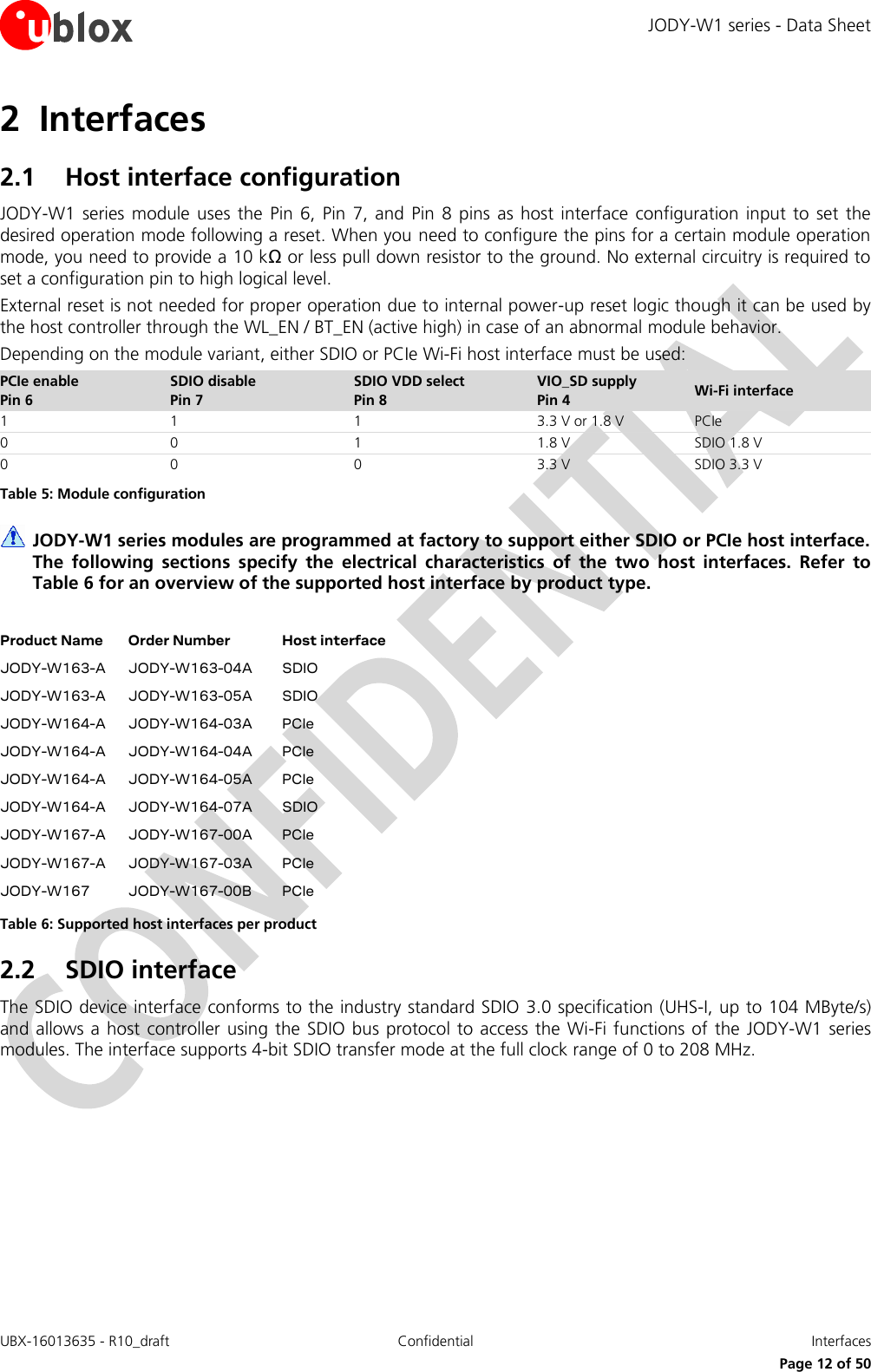 JODY-W1 series - Data Sheet UBX-16013635 - R10_draft Confidential  Interfaces     Page 12 of 50 2 Interfaces 2.1 Host interface configuration JODY-W1  series module  uses  the  Pin 6, Pin  7, and  Pin 8  pins  as  host interface  configuration  input  to  set the desired operation mode following a reset. When you need to configure the pins for a certain module operation mode, you need to provide a 10 kΩ or less pull down resistor to the ground. No external circuitry is required to set a configuration pin to high logical level. External reset is not needed for proper operation due to internal power-up reset logic though it can be used by the host controller through the WL_EN / BT_EN (active high) in case of an abnormal module behavior. Depending on the module variant, either SDIO or PCIe Wi-Fi host interface must be used: PCIe enable Pin 6 SDIO disable Pin 7 SDIO VDD select Pin 8 VIO_SD supply Pin 4 Wi-Fi interface 1 1 1 3.3 V or 1.8 V PCIe 0 0 1 1.8 V SDIO 1.8 V 0 0 0 3.3 V SDIO 3.3 V Table 5: Module configuration  JODY-W1 series modules are programmed at factory to support either SDIO or PCIe host interface. The  following  sections  specify  the  electrical  characteristics  of  the  two  host  interfaces.  Refer  to Table 6 for an overview of the supported host interface by product type.  Product Name Order Number Host interface JODY-W163-A JODY-W163-04A SDIO JODY-W163-A JODY-W163-05A SDIO JODY-W164-A JODY-W164-03A PCIe JODY-W164-A JODY-W164-04A PCIe JODY-W164-A JODY-W164-05A PCIe JODY-W164-A JODY-W164-07A SDIO JODY-W167-A JODY-W167-00A PCIe JODY-W167-A JODY-W167-03A PCIe JODY-W167 JODY-W167-00B PCIe Table 6: Supported host interfaces per product 2.2 SDIO interface The SDIO device interface conforms to the industry standard SDIO 3.0 specification (UHS-I, up to 104 MByte/s) and allows a host  controller using the SDIO bus protocol to access the Wi-Fi functions of the  JODY-W1  series modules. The interface supports 4-bit SDIO transfer mode at the full clock range of 0 to 208 MHz. 