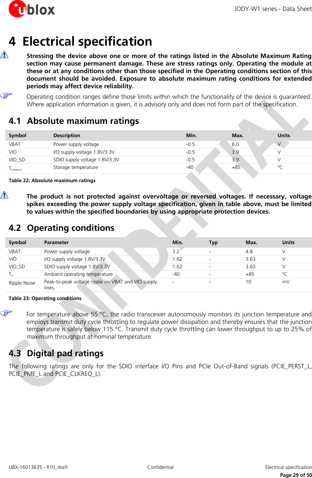 JODY-W1 series - Data Sheet UBX-16013635 - R10_draft Confidential  Electrical specification     Page 29 of 50 4 Electrical specification  Stressing the device above one or more of the ratings listed in the Absolute Maximum Rating section may cause permanent damage. These are stress ratings only. Operating the module at these or at any conditions other than those specified in the Operating conditions section of this document  should  be  avoided.  Exposure  to  absolute  maximum  rating  conditions  for  extended periods may affect device reliability.  Operating condition ranges define those limits within which the functionality of the device is guaranteed. Where application information is given, it is advisory only and does not form part of the specification. 4.1 Absolute maximum ratings Symbol Description Min.  Max. Units VBAT Power supply voltage  -0.5 6.0 V VIO I/O supply voltage 1.8V/3.3V -0.5 3.9 V VIO_SD SDIO supply voltage 1.8V/3.3V -0.5 3.9 V TSTORAGE Storage temperature -40 +85 ºC Table 22: Absolute maximum ratings  The  product  is  not  protected  against  overvoltage  or  reversed  voltages.  If  necessary,  voltage spikes exceeding the power supply voltage specification, given in table above, must be limited to values within the specified boundaries by using appropriate protection devices. 4.2 Operating conditions Symbol Parameter Min.  Typ Max. Units VBAT Power supply voltage  3.2 - 4.8 V VIO I/O supply voltage 1.8V/3.3V 1.62 - 3.63 V VIO_SD SDIO supply voltage 1.8V/3.3V 1.62 - 3.63 V TA Ambient operating temperature -40 - +85 ºC Ripple Noise Peak-to-peak voltage ripple on VBAT and VIO supply lines. - - 10 mV Table 23: Operating conditions  For temperature above 55 °C, the radio transceiver autonomously monitors its junction temperature and employs transmit duty cycle throttling to regulate power dissipation and thereby ensures that the junction temperature is safely below 115 °C. Transmit duty cycle throttling can lower throughput to up to 25% of maximum throughput at nominal temperature. 4.3 Digital pad ratings The  following  ratings  are  only  for  the  SDIO  interface  I/O  Pins  and  PCIe  Out-of-Band  signals  (PCIE_PERST_L, PCIE_PME_L and PCIE_CLKREQ_L). 