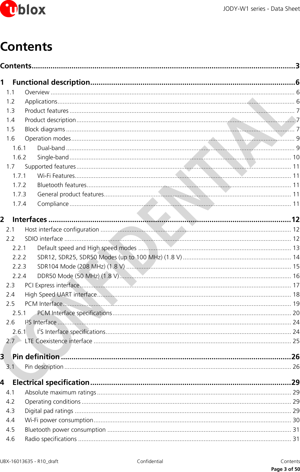 JODY-W1 series - Data Sheet UBX-16013635 - R10_draft Confidential  Contents     Page 3 of 50 Contents Contents .............................................................................................................................. 3 1 Functional description .................................................................................................. 6 1.1 Overview .............................................................................................................................................. 6 1.2 Applications .......................................................................................................................................... 6 1.3 Product features ................................................................................................................................... 7 1.4 Product description ............................................................................................................................... 7 1.5 Block diagrams ..................................................................................................................................... 7 1.6 Operation modes .................................................................................................................................. 9 1.6.1 Dual-band ..................................................................................................................................... 9 1.6.2 Single-band ................................................................................................................................. 10 1.7 Supported features ............................................................................................................................. 11 1.7.1 Wi-Fi Features.............................................................................................................................. 11 1.7.2 Bluetooth features ....................................................................................................................... 11 1.7.3 General product features ............................................................................................................. 11 1.7.4 Compliance ................................................................................................................................. 11 2 Interfaces .................................................................................................................... 12 2.1 Host interface configuration ............................................................................................................... 12 2.2 SDIO interface .................................................................................................................................... 12 2.2.1 Default speed and High speed modes ......................................................................................... 13 2.2.2 SDR12, SDR25, SDR50 Modes (up to 100 MHz) (1.8 V) ............................................................... 14 2.2.3 SDR104 Mode (208 MHz) (1.8 V) ................................................................................................ 15 2.2.4 DDR50 Mode (50 MHz) (1.8 V) .................................................................................................... 16 2.3 PCI Express interface ........................................................................................................................... 17 2.4 High Speed UART interface ................................................................................................................. 18 2.5 PCM Interface ..................................................................................................................................... 19 2.5.1 PCM Interface specifications ........................................................................................................ 20 2.6 I²S Interface ........................................................................................................................................ 24 2.6.1 I2S Interface specifications ............................................................................................................ 24 2.7 LTE Coexistence interface ................................................................................................................... 25 3 Pin definition .............................................................................................................. 26 3.1 Pin description .................................................................................................................................... 26 4 Electrical specification ................................................................................................ 29 4.1 Absolute maximum ratings ................................................................................................................. 29 4.2 Operating conditions .......................................................................................................................... 29 4.3 Digital pad ratings .............................................................................................................................. 29 4.4 Wi-Fi power consumption ................................................................................................................... 30 4.5 Bluetooth power consumption ........................................................................................................... 31 4.6 Radio specifications ............................................................................................................................ 31 