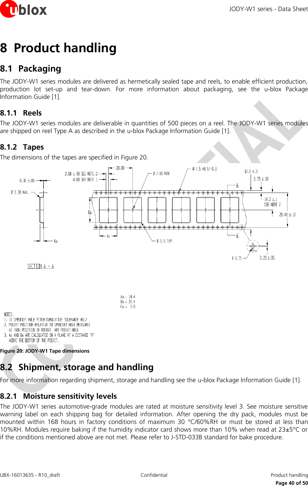 JODY-W1 series - Data Sheet UBX-16013635 - R10_draft Confidential  Product handling     Page 40 of 50 8 Product handling 8.1 Packaging The JODY-W1 series modules are delivered as hermetically sealed tape and reels, to enable efficient production, production  lot  set-up  and  tear-down.  For  more  information  about  packaging,  see  the  u-blox  Package Information Guide [1]. 8.1.1 Reels The JODY-W1 series modules are deliverable in quantities of 500 pieces on a reel. The JODY-W1 series modules are shipped on reel Type A as described in the u-blox Package Information Guide [1]. 8.1.2 Tapes The dimensions of the tapes are specified in Figure 20.   Figure 20: JODY-W1 Tape dimensions 8.2 Shipment, storage and handling For more information regarding shipment, storage and handling see the u-blox Package Information Guide [1]. 8.2.1 Moisture sensitivity levels  The JODY-W1 series automotive-grade modules are rated at moisture sensitivity level 3. See moisture sensitive warning  label  on  each  shipping  bag  for  detailed  information.  After  opening  the  dry  pack,  modules  must  be mounted  within  168  hours  in  factory  conditions  of  maximum  30  °C/60%RH  or  must  be  stored  at  less  than 10%RH. Modules require baking if the humidity indicator card shows more than 10% when read at 23±5°C or if the conditions mentioned above are not met. Please refer to J-STD-033B standard for bake procedure.  